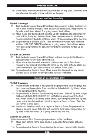 UMPIRE MANUAL

 3rd. Move inside the diamond toward Second Base for any play. Glance to third
      to make sure the plate umpire is there for the play.

                             Runner on First Base Only

Fly Ball Coverage
  P: Trail the batter-runner toward First Base. Be prepared to take the lead run-
       ner to third if ball is dropped. Take all plays at home plate. Responsible for
       fly balls to left field, when LF is going toward the foul line.
  1st: Move inside the diamond and take tag-up at First Base. Be positioned for
       calls at First Base and Second Base. Take the last runner to third base.
       Responsible for fly balls to right field when RF is going toward the foul line.
  3rd: Be positioned at Second Base. Take all fly balls between right field and
       left field, UNLESS EITHER outfielder is going toward the foul line. When
       First Base umpire takes fly ball, move inside the diamond for tag-up at
       First Base.

Base Hit to Outfield
 P: Trail the batter-runner toward First Base, release and go to third base to
      get positioned for any calls at third base.
 1st: Move inside the diamond, watch the batter-runner touch First Base,
      release to foul ground, and rotate to home for any calls at home plate. Be
      positioned on the right hand batter’s box side of home plate.
 3rd: Be positioned at Second Base. Move inside the diamond for any play at
      Second Base. Be alert for any possible plays at First Base.

                           Runner on Second Base Only

Fly Ball Coverage
  P: Hustle toward third base in foul ground. Be prepared to take the plays into
       third base and home plate. Responsible for fly balls hit to right field, when
       RF is going toward the foul line.
  1st: Be positioned at Second Base shading the runner. Take all fly balls to right
       field and left field, UNLESS EITHER outfielder is going toward the foul
       line. When the PLATE umpire or the THIRD base umpire takes the fly ball,
       move inside the diamond and take the tag-up at Second Base. Take the
       last runner to third base.
  3rd: Hustle into the diamond for the tag-up at Second Base. Be prepared for
       plays at Second Base. Take the last runner to third base. Responsible for
       fly balls to left field when LF is going toward the foul line.

Balls Hit to Outfield
 (No rotation when First Base umpire positioned at Second Base.)
 P: Move from behind home plate and get in position for any play at home
      plate.
 1st: Be positioned at Second Base shading the runner. Move inside the dia-

                                       262
 