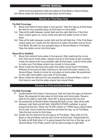 UMPIRE MANUAL

      mond and be prepared to take any plays at First Base or Second Base.
 3rd: Move inside the diamond and take plays at third base.

                             Runner on Third Base Only

Fly Ball Coverage
  P: Move from behind home plate in foul ground. Take the tag-up at third base.
       Be alert for any possible plays at third base or home plate.
  1st: Take all fly balls between center field and the right field line. If the third
       base umpire goes out, move inside and take the batter-runner to third
       base.
  3rd: Take all fly balls between center field and the left field line. If the First Base
       umpire goes out, hustle into the diamond to watch the batter-runner touch
       First Base. Be alert for any possible plays at Second Base or First Base.
       Take the batter-runner into third base.

Base Hit to Outfield
 P: Move from behind home plate in foul ground. After watching the runner
      from third touch home plate, release and go to third base to get a position
      inside the diamond for any possible calls at third base. Look to home plate
      to make sure First Base umpire has moved to home plate.
 1st: Move inside the diamond and watch the batter-runner touch First Base.
      Release to foul ground after checking to see that third base umpire is at
      Second Base. Hustle to home for any plays at home plate. Be positioned
      on the right hand batter’s box side of home plate.
 3rd: Move inside the diamond for any possible play at Second Base. Look to
      third base to see that the plate umpire has moved there.

                         Runners on First and Second Base

Fly Ball Coverage
  P: Hustle toward third base in foul ground, hold and take the tag-p at Second
       Base. Be prepared to take plays at third base and home plate. Respon-
       sible for fly balls to right field, when RF is going toward the foul line.
  1st: Be positioned at Second Base shading the lead runner. Take all fly balls
       between right field and left field, UNLESS EITHER outfielder is going
       toward the foul line. When the PLATE umpire or THIRD base umpire takes
       the fly ball, move inside the diamond and take the tag- up at First Base.
       Take the last runner to third base.
  3rd: Hustle into the diamond for the tag-up at First Base. Take calls at First
       Base or Second Base and the last runner to third base. Responsible for
       fly balls to left field when LF is going toward the foul line or the tag- up at
       Second Base if the Plate umpire has fly ball coverage to right field.




                                        263
 