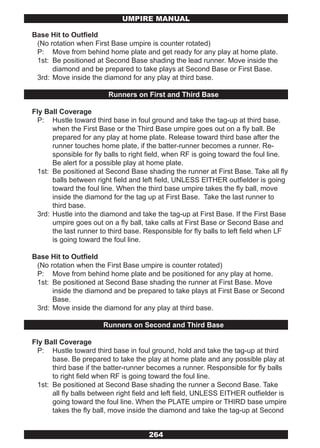 UMPIRE MANUAL

Base Hit to Outfield
 (No rotation when First Base umpire is counter rotated)
 P: Move from behind home plate and get ready for any play at home plate.
 1st: Be positioned at Second Base shading the lead runner. Move inside the
      diamond and be prepared to take plays at Second Base or First Base.
 3rd: Move inside the diamond for any play at third base.

                         Runners on First and Third Base

Fly Ball Coverage
  P: Hustle toward third base in foul ground and take the tag-up at third base.
       when the First Base or the Third Base umpire goes out on a fly ball. Be
       prepared for any play at home plate. Release toward third base after the
       runner touches home plate, if the batter-runner becomes a runner. Re-
       sponsible for fly balls to right field, when RF is going toward the foul line.
       Be alert for a possible play at home plate.
  1st: Be positioned at Second Base shading the runner at First Base. Take all fly
       balls between right field and left field, UNLESS EITHER outfielder is going
       toward the foul line. When the third base umpire takes the fly ball, move
       inside the diamond for the tag up at First Base. Take the last runner to
       third base.
  3rd: Hustle into the diamond and take the tag-up at First Base. If the First Base
       umpire goes out on a fly ball, take calls at First Base or Second Base and
       the last runner to third base. Responsible for fly balls to left field when LF
       is going toward the foul line.

Base Hit to Outfield
 (No rotation when the First Base umpire is counter rotated)
 P: Move from behind home plate and be positioned for any play at home.
 1st: Be positioned at Second Base shading the runner at First Base. Move
      inside the diamond and be prepared to take plays at First Base or Second
      Base.
 3rd: Move inside the diamond for any play at third base.

                       Runners on Second and Third Base

Fly Ball Coverage
  P: Hustle toward third base in foul ground, hold and take the tag-up at third
       base. Be prepared to take the play at home plate and any possible play at
       third base if the batter-runner becomes a runner. Responsible for fly balls
       to right field when RF is going toward the foul line.
  1st: Be positioned at Second Base shading the runner a Second Base. Take
       all fly balls between right field and left field, UNLESS EITHER outfielder is
       going toward the foul line. When the PLATE umpire or THIRD base umpire
       takes the fly ball, move inside the diamond and take the tag-up at Second


                                      264
 