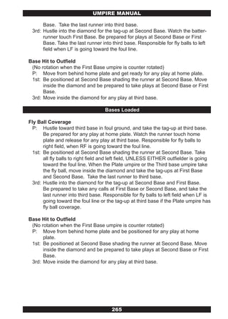 UMPIRE MANUAL

      Base. Take the last runner into third base.
 3rd: Hustle into the diamond for the tag-up at Second Base. Watch the batter-
      runner touch First Base. Be prepared for plays at Second Base or First
      Base. Take the last runner into third base. Responsible for fly balls to left
      field when LF is going toward the foul line.

Base Hit to Outfield
 (No rotation when the First Base umpire is counter rotated)
 P: Move from behind home plate and get ready for any play at home plate.
 1st: Be positioned at Second Base shading the runner at Second Base. Move
      inside the diamond and be prepared to take plays at Second Base or First
      Base.
 3rd: Move inside the diamond for any play at third base.

                                    Bases Loaded

Fly Ball Coverage
  P: Hustle toward third base in foul ground, and take the tag-up at third base.
       Be prepared for any play at home plate. Watch the runner touch home
       plate and release for any play at third base. Responsible for fly balls to
       right field, when RF is going toward the foul line.
  1st: Be positioned at Second Base shading the runner at Second Base. Take
       all fly balls to right field and left field, UNLESS EITHER outfielder is going
       toward the foul line. When the Plate umpire or the Third base umpire take
       the fly ball, move inside the diamond and take the tag-ups at First Base
       and Second Base. Take the last runner to third base.
  3rd: Hustle into the diamond for the tag-up at Second Base and First Base.
       Be prepared to take any calls at First Base or Second Base, and take the
       last runner into third base. Responsible for fly balls to left field when LF is
       going toward the foul line or the tag-up at third base if the Plate umpire has
       fly ball coverage.

Base Hit to Outfield
 (No rotation when the First Base umpire is counter rotated)
 P: Move from behind home plate and be positioned for any play at home
      plate.
 1st: Be positioned at Second Base shading the runner at Second Base. Move
      inside the diamond and be prepared to take plays at Second Base or First
      Base.
 3rd: Move inside the diamond for any play at third base.




                                       265
 