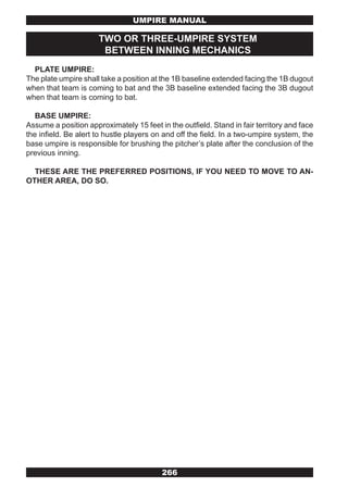 UMPIRE MANUAL

                      TWO OR THREE-UMPIRE SYSTEM
                       BETWEEN INNING MECHANICS
  PLATE UMPIRE:
The plate umpire shall take a position at the 1B baseline extended facing the 1B dugout
when that team is coming to bat and the 3B baseline extended facing the 3B dugout
when that team is coming to bat.

   BASE UMPIRE:
Assume a position approximately 15 feet in the outfield. Stand in fair territory and face
the infield. Be alert to hustle players on and off the field. In a two-umpire system, the
base umpire is responsible for brushing the pitcher’s plate after the conclusion of the
previous inning.

  THESE ARE THE PREFERRED POSITIONS, IF YOU NEED TO MOVE TO AN-
OTHER AREA, DO SO.




                                          266
 