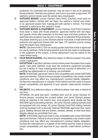 RULE 3 - EQUIPMENT

     protectors. An extended wire protector may be worn in lieu of an attached
     throat protector. Helmets are optional, and if worn any style is approved. FP
     catchers cannot merely wear the plastic face mask/guard.
B.   CATCHER MASKS: (Junior Olympic Slow Pitch) Catchers must wear an
     approved batter’s helmet with ear flaps, the catcher’s helmet and mask,
     or an approved plastic face mask/guard with catcher’s helmet. The throat
     protector is optional on the catcher’s mask.
C.   CATCHER MASKS & EQUIPMENT: (Junior Olympic Fast Pitch) Catchers
     must wear a mask with throat protector, approved helmet with ear flaps,




                                                                                        Rule 3, Section 5
     shin guards which offer protection to the knee caps and body protector. An
     extended wire protector may be worn in lieu of an attached throat protector.
     Any player warming up a Junior Olympic pitcher must wear a mask with throat
     protector and approved helmet with ear flaps. FP catchers cannot merely
     wear the plastic face mask/guard.
     NOTE: (Sections A-B-C) The ice hockey goalie style face mask is approved
     for use by catchers. If the throat protection built into the mask is inadequate,
     in the judgment of the umpire, a throat attachment must be added to the
     mask before using.
D.   FACE MASK/GUARDS. Any defensive player or offensive player may wear
     a face mask/guard.
     EXCEPTION: Fast pitch catchers cannot merely wear the plastic face mask/
     guard. Fast pitch catchers must wear the protective equipment provided
     by rule 3 section 5. Face masks/guards that are cracked or deformed, or if
     padding has deteriorated or is missing, are prohibited.
     NOTE: A NOCSAE approved mask is only compatible with certain NOCSAE
     approved helmets. Failure to ensure proper compatibility may create unsafe
     conditions and may affect any manufacturer’s product liability obligation.
     Contact the manufacturer or supplier of the helmet and the mask to ensure
     proper compatibility and approval of your specific mask-helmet combina-
     tion.
E.   HELMETS. Any defensive player or offensive player may wear a helmet at
     any time.
     OFFENSE. All adult fast pitch, modified pitch and all Junior Olympic of-
     fensive players, including the on-deck batter, and Junior Olympic players
     acting as coaches in the coach’s box, must properly wear double ear flap
     NOCSAE approved batting helmets. All Junior Olympic batting helmets shall
     be equipped with chin straps. All Junior Olympic Fast Pitch batting helmets
     shall be equipped with a securely fastened NOCSAE approved face mask/
     guard. Batting helmets that are broken, cracked, dented, or that have been
     illegally altered are prohibited from use.
     NOTE: A NOCSAE approved mask is only compatible with certain NOCSAE
     approved helmets. Failure to ensure proper compatibility may create unsafe
     conditions and may affect any manufacturer’s product liability obligation.
     Contact the manufacturer or supplier of the helmet and the mask to ensure
     proper compatibility and approval of your specific mask-helmet combina-
     tion.

                                     45
 