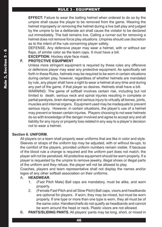 RULE 3 - EQUIPMENT

                                  EFFECT: Failure to wear the batting helmet when ordered to do so by the
                                  umpire shall cause the player to be removed from the game. Wearing the
                                  helmet improperly or removing the helmet during a live ball play and judged
                                  by the umpire to be a deliberate act shall cause the violator to be declared
                                  out immediately. The ball remains live. Calling a runner out for removing a
                                  helmet does not remove force play situations. Umpires should use discretion
                                  as to the intent of the rule concerning player safety.
                                  DEFENSE. Any defensive player may wear a helmet, with or without ear
Rule 3, Section 5 - 6




                                  flaps, of similar color as the team caps. It must have a bill.
                                  EXCEPTION: Hockey style face mask.
                             F.   PROTECTIVE EQUIPMENT
                                  Unless more stringent equipment is required by these rules any offensive
                                  or defensive player may wear any protective equipment. As specifically set
                                  forth in these Rules, helmets may be required to be worn in certain situations
                                  during certain play, however, regardless of whether helmets are mandated
                                  by rule, any player shall have a right to wear a helmet at any time and during
                                  any part of the game, if that player so desires. Helmets shall have a bill.
                                  WARNING: The game of softball involves certain risk, including but not
                                  limited to death, serious neck and spinal injuries resulting in complete or
                                  partial paralysis, brain damage and serious injury to virtually all bones, joints,
                                  muscles and internal organs. Equipment used may be inadequate to prevent
                                  serious injury. However, in certain situations, the player’s use of a helmet
                                  may prevent or lessen certain injuries. Players choosing to not wear helmets
                                  do so with knowledge of the danger involved and agree to accept any and all
                                  liability for any injury or property loss related in any way to a player’s decision
                                  not to wear a helmet.

                        Section 6. UNIFORM.
                             All players on a team shall properly wear uniforms that are like in color and style.
                             Sleeves or straps of the uniform top may be adjusted, with or without tie-ups, to
                             the comfort of the players, provided uniform numbers remain visible. If because
                             of the blood rule a change is required and the uniform part does not match, the
                             player will not be penalized. All protective equipment should be worn properly. If a
                             player is requested by the umpire to remove jewelry, illegal shoes or illegal parts
                             of the uniform and they refuse, the player will not be allowed to play.
                             Coaches, players and team representative shall not display the names and/or
                             logos of any other softball association on their uniforms.
                             A. HEADWEAR.
                                   1. (Fast Pitch Male) Ball caps are mandatory, must be alike, and worn
                                         properly.
                                   2. (Female Fast Pitch and all Slow Pitch) Ball caps, visors and headbands
                                         are optional for players. If worn, they may be mixed, but must be worn
                                         properly. If one type or more than one type is worn, they all must be of
                                         the same color. Handkerchiefs do not qualify as headbands and cannot
                                         be worn around the head or neck. Plastic visors are not allowed.
                             B. PANTS/SLIDING PANTS. All players’ pants may be long, short, or mixed in

                                                                    46
 