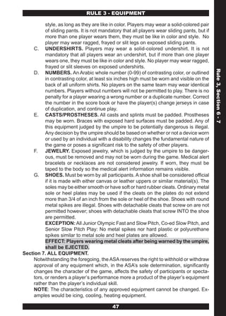 RULE 3 - EQUIPMENT

           style, as long as they are like in color. Players may wear a solid-colored pair
           of sliding pants. It is not mandatory that all players wear sliding pants, but if
           more than one player wears them, they must be like in color and style. No
           player may wear ragged, frayed or slit legs on exposed sliding pants.
     C. UNDERSHIRTS. Players may wear a solid-colored undershirt. It is not
           mandatory that all players wear an undershirt, but if more than one player
           wears one, they must be like in color and style. No player may wear ragged,
           frayed or slit sleeves on exposed undershirts.




                                                                                               Rule 3, Section 6 - 7
     D. NUMBERS. An Arabic whole number (0-99) of contrasting color, or outlined
           in contrasting color, at least six inches high must be worn and visible on the
           back of all uniform shirts. No players on the same team may wear identical
           numbers. Players without numbers will not be permitted to play. There is no
           penalty for a player wearing a wrong number or a duplicate number. Correct
           the number in the score book or have the player(s) change jerseys in case
           of duplication, and continue play.
     E. CASTS/PROSTHESES. All casts and splints must be padded. Prostheses
           may be worn. Braces with exposed hard surfaces must be padded. Any of
           this equipment judged by the umpire to be potentially dangerous is illegal.
           Any decision by the umpire should be based on whether or not a device worn
           or used by an individual with a disability changes the fundamental nature of
           the game or poses a significant risk to the safety of other players.
     F. JEWELRY. Exposed jewelry, which is judged by the umpire to be danger-
           ous, must be removed and may not be worn during the game. Medical alert
           bracelets or necklaces are not considered jewelry. If worn, they must be
           taped to the body so the medical alert information remains visible.
     G. SHOES. Must be worn by all participants. A shoe shall be considered official
           if it is made with either canvas or leather uppers or similar material(s). The
           soles may be either smooth or have soft or hard rubber cleats. Ordinary metal
           sole or heel plates may be used if the cleats on the plates do not extend
           more than 3/4 of an inch from the sole or heel of the shoe. Shoes with round
           metal spikes are illegal. Shoes with detachable cleats that screw on are not
           permitted however; shoes with detachable cleats that screw INTO the shoe
           are permitted.
           EXCEPTION: All Junior Olympic Fast and Slow Pitch, Co-ed Slow Pitch, and
           Senior Slow Pitch Play: No metal spikes nor hard plastic or polyurethane
           spikes similar to metal sole and heel plates are allowed.
           EFFECT: Players wearing metal cleats after being warned by the umpire,
           shall be EJECTED.
Section 7. ALL EQUIPMENT.
     Notwithstanding the foregoing, the ASA reserves the right to withhold or withdraw
     approval of any equipment which, in the ASA’s sole determination, significantly
     changes the character of the game, affects the safety of participants or specta-
     tors, or renders a player’s performance more a product of the player’s equipment
     rather than the player’s individual skill.
     NOTE: The characteristics of any approved equipment cannot be changed. Ex-
     amples would be icing, cooling, heating equipment.

                                            47
 