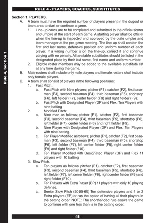 RULE 4 - PLAYERS, COACHES, SUBSTITUTES

                    Section 1. PLAYERS.
                         A. A team must have the required number of players present in the dugout or
                             team area to start or continue a game.
                             1. Line-up cards are to be completed and submitted to the official scorer
                                   and umpire at the start of each game. A starting player shall be official
                                   when the line-up is inspected and approved by the plate umpire and
                                   team manager at the pre-game meeting. The line-up shall contain the
                                   first and last name, defensive position and uniform number of each
                                   player. If a wrong number is on the line-up, correct it and continue
Rule 4, Section 1




                                   playing with no penalty. All available substitutes should be listed in the
                                   designated place by their last name, first name and uniform number.
                             2. Eligible roster members may be added to the available substitute list
                                   at any time during the game.
                         B. Male rosters shall include only male players and female rosters shall include
                             only female players.
                         C. A team shall consist of players in the following positions:
                             1. Fast Pitch.
                                   a. Fast Pitch with Nine players: pitcher (F1), catcher (F2), first base-
                                         man (F3), second baseman (F4), third baseman (F5), shortstop
                                         (F6), left fielder (F7), center fielder (F8) and right fielder (F9).
                                   b. Fast Pitch with Designated Player (DP) and Flex: Ten Players with
                                         nine batting
                             2.          Modified Pitch:
                                   a. Nine man as follows; pitcher (F1), catcher (F2), first baseman
                                         (F3), second baseman (F4), third baseman (F5), shortstop (F6),
                                         left fielder (F7), center fielder (F8) and right fielder (F9).
                                   b. Nine Player with Designated Player (DP) and Flex: Ten Players
                                         with nine batting.
                                   c. Ten Player Modified as follows; pitcher (F1), catcher (F2), first base-
                                         man (F3), second baseman (F4), third baseman (F5), shortstop
                                         (F6), left fielder (F7), left center fielder (F8), right center fielder
                                         (F9) and right fielder (F10).
                                   d. Ten Player Modified with Designated Player (DP) and Flex 11
                                         players with 10 batting.
                             3. Slow Pitch.
                                   a. Ten players as follows: pitcher (F1), catcher (F2), first baseman
                                         (F3), second baseman (F4), third baseman (F5), shortstop (F6),
                                         left fielder (F7), left center fielder (F8), right center fielder (F9) and
                                         right fielder (F10).
                                   b. Ten Players with Extra Player (EP) 11 players with only 10 playing
                                         defense.
                                   c. Senior Slow Pitch (50-55-60) Ten defensive players and 1 or 2
                                         Extra players (EP) or has the option of having all their players in
                                         the batting order. NOTE: The shorthanded rule allows the game
                                         to continue with one less than is in the batting order.


                                                                 48
 