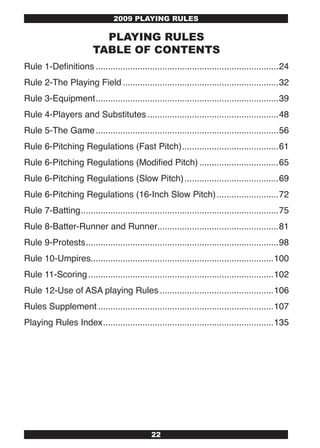 2009 PLAYING RULES

                           PLAYING RULES
                         TABLE OF CONTENTS
Rule 1-Definitions ..........................................................................24
Rule 2-The Playing Field ...............................................................32
Rule 3-Equipment ..........................................................................39
Rule 4-Players and Substitutes .....................................................48
Rule 5-The Game ..........................................................................56
Rule 6-Pitching Regulations (Fast Pitch) .......................................61
Rule 6-Pitching Regulations (Modified Pitch) ................................65
Rule 6-Pitching Regulations (Slow Pitch) ......................................69
Rule 6-Pitching Regulations (16-Inch Slow Pitch) .........................72
Rule 7-Batting ................................................................................75
Rule 8-Batter-Runner and Runner.................................................81
Rule 9-Protests ..............................................................................98
Rule 10-Umpires..........................................................................100
Rule 11-Scoring ...........................................................................102
Rule 12-Use of ASA playing Rules ..............................................106
Rules Supplement .......................................................................107
Playing Rules Index .....................................................................135




                                              22
 