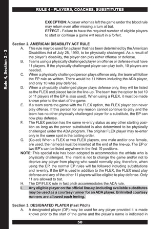 RULE 4 - PLAYERS, COACHES, SUBSTITUTES


                                             EXCEPTION: A player who has left the game under the blood rule
                                             may return even after missing a turn at bat.
                                             EFFECT - Failure to have the required number of eligible players
                                             to start or continue a game will result in a forfeit.

                        Section 2. AMERICAN DISABILITY ACT RULE
                             A. This rule may be used for a player that has been determined by the American
Rule 4, Section 2 - 3




                                 Disabilities Act of July 25, 1990, to be physically challenged. As a result of
                                 the player’s disability, the player can play either offense or defense.
                             B. Teams using a physically challenged player on offense or defense must have
                                 11 players. If the physically challenged player can play both, 10 players are
                                 needed.
                             C. When a physically challenged person plays offense only, the team will follow
                                 the EP rule as written. There would be 11 hitters including the ADA player,
                                 and only 10 who play defense.
                             D. When a physically challenged player plays defense only, they will be listed
                                 as the FLEX and placed last in the line-up. The team has the option to bat 10
                                 or 11 players (if the EP is also used). When using a FLEX, it must be made
                                 known prior to the start of the game.
                             E. If a team starts the game with the FLEX option, the FLEX player can never
                                 play offense. If this person for any reason cannot continue to play and the
                                 team has no other physically challenged player for a substitute, the EP can
                                 now play defense.
                             F. The FLEX position has the same re-entry status as any other starting posi-
                                 tion as long as the person substituted is also determined to be physically
                                 challenged under the ADA program. The original FLEX player may re-enter
                                 only in the same spot in the batting order.
                             G. (Co-ed) When a FLEX or two FLEX players, one male and/or one female,
                                 are used, the name(s) must be inserted at the end of the line-up. The EP or
                                 two EP’s can be listed anywhere in the first 10 positions.
                             NOTE: This special rule has been adopted to accommodate the athlete who is
                                 physically challenged. The intent is not to change the game and/or not to
                                 deprive any player from playing who would normally play, therefore, when
                                 using the EP, the normal EP rules will be followed including substitutions
                                 and re-entry. If the EP is used in addition to the FLEX, the FLEX must play
                                 defense and any of the other 11 players will be eligible to play defense. Only
                                 11 are allowed to bat.
                             H. The DP/FLEX rule in fast pitch accommodates the ADA rule.
                             I.  Any eligible player on the official line-up including available substitutes
                                 may be used as a courtesy runner for an ADA player. Unlimited courtesy
                                 runners are allowed each inning.

                        Section 3. DESIGNATED PLAYER (Fast Pitch)
                             A. A designated player (DP) may be used for any player provided it is made
                                 known prior to the start of the game and the player’s name is indicated in

                                                                 50
 