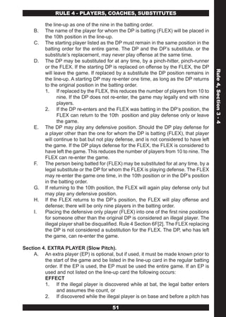 RULE 4 - PLAYERS, COACHES, SUBSTITUTES

          the line-up as one of the nine in the batting order.
     B.   The name of the player for whom the DP is batting (FLEX) will be placed in
          the 10th position in the line-up.
     C.   The starting player listed as the DP must remain in the same position in the
          batting order for the entire game. The DP and the DP’s substitute, or the
          substitute’s replacement, may never play offense at the same time.
     D.   The DP may be substituted for at any time, by a pinch-hitter, pinch-runner
          or the FLEX. If the starting DP is replaced on offense by the FLEX, the DP




                                                                                           Rule 4, Section 3 - 4
          will leave the game. If replaced by a substitute the DP position remains in
          the line-up. A starting DP may re-enter one time, as long as the DP returns
          to the original position in the batting order.
          1. If replaced by the FLEX, this reduces the number of players from 10 to
                 nine. If the DP does not re-enter, the game may legally end with nine
                 players.
          2. If the DP re-enters and the FLEX was batting in the DP’s position, the
                 FLEX can return to the 10th position and play defense only or leave
                 the game.
     E.   The DP may play any defensive position. Should the DP play defense for
          a player other than the one for whom the DP is batting (FLEX), that player
          will continue to bat but not play defense, and is not considered to have left
          the game. If the DP plays defense for the FLEX, the FLEX is considered to
          have left the game. This reduces the number of players from 10 to nine. The
          FLEX can re-enter the game.
     F.   The person being batted for (FLEX) may be substituted for at any time, by a
          legal substitute or the DP for whom the FLEX is playing defense. The FLEX
          may re-enter the game one time, in the 10th position or in the DP’s position
          in the batting order.
     G.   If returning to the 10th position, the FLEX will again play defense only but
          may play any defensive position.
     H.   If the FLEX returns to the DP’s position, the FLEX will play offense and
          defense; there will be only nine players in the batting order.
     I.   Placing the defensive only player (FLEX) into one of the first nine positions
          for someone other than the original DP is considered an illegal player. The
          illegal player shall be disqualified. Rule 4 Section 6F[2]. The FLEX replacing
          the DP is not considered a substitution for the FLEX. The DP, who has left
          the game, can re-enter the game.

Section 4. EXTRA PLAYER (Slow Pitch).
     A. An extra player (EP) is optional, but if used, it must be made known prior to
         the start of the game and be listed in the line-up card in the regular batting
         order. If the EP is used, the EP must be used the entire game. If an EP is
         used and not listed on the line-up card the following occurs:
         EFFECT
         1. If the illegal player is discovered while at bat, the legal batter enters
              and assumes the count, or
         2. If discovered while the illegal player is on base and before a pitch has

                                          51
 