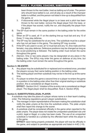 RULE 4 - PLAYERS, COACHES, SUBSTITUTES

                                         been thrown to the next batter, treat as batting out of order. The person
                                         who should have batted is out, and all play as a result of the improper
                                         batter is nullified, and the person not listed in line-up is disqualified from
                                         the game, or
                                   3. If discovered while the illegal player is on base and a pitch has been
                                         thrown to the next batter, remove the illegal player from the base, or
                                         if the player has scored, nullify the run, and disqualify the player from
                                         the game.
Rule 4, Section 4 - 6




                             B.    The EP must remain in the same position in the batting order for the entire
                                   game.
                             C.    When an EP is used, all 11 on the starting line-up must bat and any 10 of
                                   those 11 may play defense.
                             D.    The EP may be substituted for at any time. The substitute must be a player
                                   who has not yet been in the game. The starting EP may re-enter.
                             E.    If the EP’s are used in co-ed, all 12 must bat and any 10, (five male and five
                                   female), may play defense. Defensive positions may be changed as long as
                                   the co-ed positioning is followed. The batting order must remain the same
                                   throughout the game.
                             F.    (Senior). One or two extra players may be designated at any place in the
                                   batting order. The EP(s) may enter the game on defense at any time, but
                                   the batting order must remain the same throughout the game.

                        Section 5. RE-ENTRY.
                             A. Any player may be substituted for or replaced and re-entered once, provided
                                 the players occupy their same batting position in the batting order.
                             B. The starting player and their substitute may not be in the line-up at the same
                                 time.
                             C. If a player re-enters the game a second time or a player re-enters the game
                                 in a position in the batting order other than their original starting or substitute
                                 position, this is considered an illegal re-entry.
                                 EFFECT - Section 5 A-C: Violation of the re-entry rule is considered an illegal
                                 player. The illegal player shall be disqualified. Rule 4, Section 6F[4].

                        Section 6. SUBSTITUTES/ILLEGAL PLAYER.
                             A substitute may take the place of a player whose name is in their team’s batting
                             order. The following regulations govern player substitutions:
                             A. The manager or team representative of the team making the substitution shall
                                  notify the plate umpire at the time the substitute enters. The plate umpire
                                  shall then report the change to the scorer.
                             B. A substitute shall be considered officially in the game when reported to the
                                  plate umpire. The player does not violate the unreported substituted rule until
                                  a pitch, legal or illegal, or a play has been made. The use of an unreported
                                  substitute is handled as a protest by the offended team while the player is
                                  in the game.
                                  EFFECT: Upon being properly protested, the player will now be officially in
                                  the game, and subject to penalties as appropriate and listed in 4-6C (1-9).

                                                                     52
 