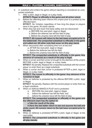 RULE 4 - PLAYERS, COACHES, SUBSTITUTES

C.   A substitute who enters the game without reporting is considered an unre-
     ported substitute:
     1. After a pitch, legal or illegal, or a play made.
          EFFECT: Player is officially in the game and all action stand.
     2. Before the offending team informs the umpire prior to a protest by the
          offended team.
          EFFECT: No Violation regardless of how long the player or players
          were in the game. All action stands.
     3. When they bat and reach first base safely and are discovered:




                                                                                   Rule 4, Section 6
                   a. BEFORE the next pitch, legal or illegal
                   b. Before the defense has left the field of play
                   c. Before the umpires have left the field of play
          EFFECT: All runners will return to the last base occupied prior to
          the batted ball. The unreported substitute is officially in the game
          and called out. All other outs that occur on this play stand.
     4. When discovered after completing their turn at bat and:
                 a. AFTER the next pitch, legal or illegal,
                 b. Before the defense has left the field
                 c. Before the umpires have left the field of play
          EFFECT: The unreported substitute is officially in the game. Any
          advance of runner(s) as a result of the play is legal.
     5. When a runner and that runner is brought to the attention of the umpire
          BEFORE a pitch, legal or illegal, or a play made;
          EFFECT: No penalty. Replace the unreported substitute with the correct
          player or enter them as a legal substitute.
     6. When a runner and that runner is protested AFTER a pitch, legal or
          illegal, or a play made;
          EFFECT: The runner is officially in the game. Any advance of the
          runner(s) is legal.
     7. When on defense is protested by the offense BEFORE a pitch, legal
          or illegal:
          EFFECT: No penalty. Replace with the correct player or enter them as
          a legal substitute.
     8. When on defense MAKES A PLAY and is protested:
                 a. BEFORE the next pitch, legal or illegal,
                 b. before the defense has left the field, and
                 c. before the umpires have left the field of play;
          EFFECT: The unreported substitute is officially in the game and
          the offensive team has the option to:
                 a.Take the result of the play.
                 b.Have the last batter return to bat and assume the ball and
          strike count. All runners return to the last base occupied prior to
          the play.
     9. When on defense is protested AFTER a pitch, legal or illegal, to the
          next batter;
          EFFECT: The unreported substitute is officially in the game and
          all play stands.
                                   53
 