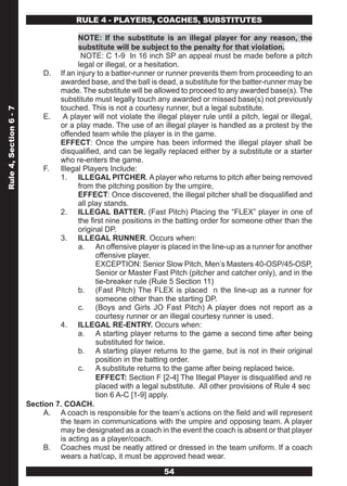 RULE 4 - PLAYERS, COACHES, SUBSTITUTES

                                       NOTE: If the substitute is an illegal player for any reason, the
                                       substitute will be subject to the penalty for that violation.
                                        NOTE: C 1-9 In 16 inch SP an appeal must be made before a pitch
                                       legal or illegal, or a hesitation.
                             D. If an injury to a batter-runner or runner prevents them from proceeding to an
                                 awarded base, and the ball is dead, a substitute for the batter-runner may be
                                 made. The substitute will be allowed to proceed to any awarded base(s). The
                                 substitute must legally touch any awarded or missed base(s) not previously
                                 touched. This is not a courtesy runner, but a legal substitute.
Rule 4, Section 6 - 7




                             E.   A player will not violate the illegal player rule until a pitch, legal or illegal,
                                 or a play made. The use of an illegal player is handled as a protest by the
                                 offended team while the player is in the game.
                                 EFFECT: Once the umpire has been informed the illegal player shall be
                                 disqualified, and can be legally replaced either by a substitute or a starter
                                 who re-enters the game.
                             F. Illegal Players Include:
                                 1. ILLEGAL PITCHER. A player who returns to pitch after being removed
                                       from the pitching position by the umpire,
                                       EFFECT: Once discovered, the illegal pitcher shall be disqualified and
                                       all play stands.
                                 2. ILLEGAL BATTER. (Fast Pitch) Placing the “FLEX” player in one of
                                       the first nine positions in the batting order for someone other than the
                                       original DP.
                                 3. ILLEGAL RUNNER. Occurs when:
                                       a. An offensive player is placed in the line-up as a runner for another
                                             offensive player.
                                             EXCEPTION: Senior Slow Pitch, Men’s Masters 40-OSP/45-OSP,
                                             Senior or Master Fast Pitch (pitcher and catcher only), and in the
                                             tie-breaker rule (Rule 5 Section 11)
                                       b. (Fast Pitch) The FLEX is placed n the line-up as a runner for
                                             someone other than the starting DP.
                                       c. (Boys and Girls JO Fast Pitch) A player does not report as a
                                             courtesy runner or an illegal courtesy runner is used.
                                 4. ILLEGAL RE-ENTRY. Occurs when:
                                       a. A starting player returns to the game a second time after being
                                             substituted for twice.
                                       b. A starting player returns to the game, but is not in their original
                                             position in the batting order.
                                       c. A substitute returns to the game after being replaced twice.
                                             EFFECT: Section F [2-4] The Illegal Player is disqualified and re
                                             placed with a legal substitute. All other provisions of Rule 4 sec
                                             tion 6 A-C [1-9] apply.
                        Section 7. COACH.
                             A. A coach is responsible for the team’s actions on the field and will represent
                                 the team in communications with the umpire and opposing team. A player
                                 may be designated as a coach in the event the coach is absent or that player
                                 is acting as a player/coach.
                             B. Coaches must be neatly attired or dressed in the team uniform. If a coach
                                 wears a hat/cap, it must be approved head wear.

                                                                    54
 