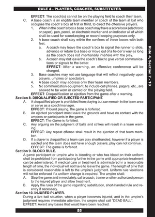 RULE 4 - PLAYERS, COACHES, SUBSTITUTES

           EFFECT: The coach(s) cannot be on the playing field to coach their team.
     C.    A base coach is an eligible team member or coach of the team at bat who
           occupies the coach’s box at first or third, to direct the offensive players.
           1. When in the coach’s box a base coach may have a score book (electronic
                 or paper), pen, pencil, or electronic marker and an indicator all of which
                 shall be used for scorekeeping or record keeping purposes only.
           2. A base coach shall stay within the confines of these boxes with both
                 feet.
                 a. A coach may leave the coach’s box to signal the runner to slide,




                                                                                               Rule 4, Section 7 - 10
                       advance or return to a base or move out of a fielder’s way as long
                       as the coach does not intentionally interfere with the play.
                 b. A coach may not leave the coach’s box to give verbal communica-
                       tions or signals to the batter.
                       EFFECT: After a warning, an offensive conference will be
                       charged.
           3. Base coaches may not use language that will reflect negatively upon
                 players, umpires or spectators.
           4. A base coach may address only their team members.
           5. No communication equipment, to include cell phones, pagers, etc., are
                 allowed to be worn or carried on the playing field.
           EFFECT: Disqualification or ejection from the game after a warning.
Section 8. DISQUALIFIED OR EJECTED PARTICIPANT.
     A. A disqualified player is prohibited from playing but can remain in the team area
           or serve as a coach/manager.
           EFFECT: If found playing, the game is forfeited.
     B. An ejected participant must leave the grounds and have no contact with the
           umpires or participants in the game.
           EFFECT: The Game is forfeited.
     C. Any arguing on the judgment of balls and strikes will result in a team warn-
           ing.
           EFFECT: Any repeat offense shall result in the ejection of that team mem-
           ber.
     D. If a player is disqualified a team can play shorthanded, however if a player is
           ejected and the team does not have enough players, play can not continue.
           EFFECT: The game is forfeited.
Section 9. BLOOD RULE.
     A game participant or umpire who is bleeding or who has blood on their uniform
     shall be prohibited from participating further in the game until appropriate treatment
     can be administered. If medical care or treatment is administered in a reasonable
     length of time, the individual will not have to leave the game. The length of time that
     is considered reasonable is left to the umpire’s judgment. Uniform rule violations
     will not be enforced if a uniform change is required. The umpire shall:
     A. Stop the game and immediately, call a coach, trainer or other authorized person
           to the injured player and allow treatment.
     B. Apply the rules of the game regarding substitution, short-handed rule and re-
           entry if necessary.
Section 10. INJURED PLAYER.
     During a live ball situation, when a player becomes injured, and in the umpire’s
     judgment requires immediate attention, the umpire shall call “DEAD BALL”.
     EFFECT: Award any bases that would have been reached.
                                            55
 