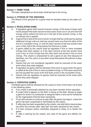 RULE 5 - THE GAME

                        Section 1. HOME TEAM.
                             The team designated as home team shall bat last in the inning.

                        Section 2. FITNESS OF THE GROUNDS.
                             The fitness of the grounds for a game shall be decided solely by the plate um-
                             pire.

                        Section 3. REGULATION GAME.
Rule 5, Section 1 - 4




                             A. A regulation game shall consist of seven innings. A full seven innings need
                                 not be played if the team second at bat scores more runs in six and one-half
                                 innings and/or before the third out in the last of the seventh inning, or the
                                 run-ahead rule is applied.
                             B. A game that is tied at the end of seven innings shall be continued by playing
                                 additional innings until one side has scored more runs than the other at the
                                 end of a complete inning, or until the team second at bat has scored more
                                 runs in their half of the inning before the third out is made.
                             C. A game called by the umpire shall be regulation if five or more complete
                                 innings have been played, or if the team second at bat has scored more
                                 runs in four or more innings than the other team has scored in five or more
                                 innings. The umpire is empowered to call a game at any time because of
                                 darkness, rain, fire, panic or any other cause that places the patrons or play-
                                 ers in peril.
                             D. Games that are not considered regulation shall be resumed at the exact
                                 point where they were stopped.
                             E. A regulation tie game shall be declared if the score is equal when the game
                                 is called at the end of five or more complete innings, or if the team second at
                                 bat has equaled the score of the first team at bat in the incomplete inning.
                             F. Games that are regulation tie games shall be resumed at the exact point
                                 where they were stopped.

                        Section 4. FORFEITED GAMES.
                             A forfeited game shall be declared by the umpire in favor of the team not at fault
                             in the following cases:
                             A. If an umpire is physically attacked by any team member and/or spectator.
                             B. If a team fails to appear on the field, or being on the field, refuses to begin
                                   a game for which it is scheduled or assigned within a time set for forfeitures
                                   by the organization that the team represents.
                             C. If one side refuses to continue to play after the game has begun, unless the
                                   game has been suspended or terminated by the umpire.
                             D. If, after play has been suspended by the umpire, one side fails to resume play-
                                   ing within two minutes after “play ball” has been declared by the umpire.
                             E. If a team employs tactics noticeably designed to delay or to hasten the
                                   game.
                             F. If, after a warning by the umpire, any rules of the game are willfully vio-
                                   lated.


                                                                  56
 