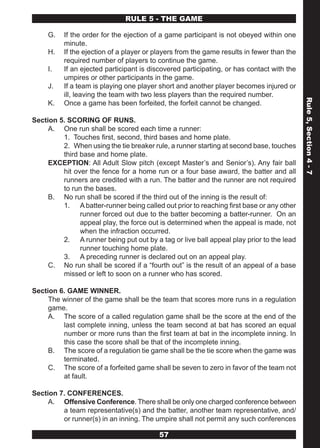 RULE 5 - THE GAME

     G.   If the order for the ejection of a game participant is not obeyed within one
          minute.
     H.   If the ejection of a player or players from the game results in fewer than the
          required number of players to continue the game.
     I.   If an ejected participant is discovered participating, or has contact with the
          umpires or other participants in the game.
     J.   If a team is playing one player short and another player becomes injured or
          ill, leaving the team with two less players than the required number.




                                                                                           Rule 5, Section 4 - 7
     K.   Once a game has been forfeited, the forfeit cannot be changed.

Section 5. SCORING OF RUNS.
     A. One run shall be scored each time a runner:
         1. Touches first, second, third bases and home plate.
         2. When using the tie breaker rule, a runner starting at second base, touches
         third base and home plate.
     EXCEPTION: All Adult Slow pitch (except Master’s and Senior’s). Any fair ball
         hit over the fence for a home run or a four base award, the batter and all
         runners are credited with a run. The batter and the runner are not required
         to run the bases.
     B. No run shall be scored if the third out of the inning is the result of:
         1. A batter-runner being called out prior to reaching first base or any other
               runner forced out due to the batter becoming a batter-runner. On an
               appeal play, the force out is determined when the appeal is made, not
               when the infraction occurred.
         2. A runner being put out by a tag or live ball appeal play prior to the lead
               runner touching home plate.
         3. A preceding runner is declared out on an appeal play.
     C. No run shall be scored if a “fourth out” is the result of an appeal of a base
         missed or left to soon on a runner who has scored.

Section 6. GAME WINNER.
     The winner of the game shall be the team that scores more runs in a regulation
     game.
     A. The score of a called regulation game shall be the score at the end of the
         last complete inning, unless the team second at bat has scored an equal
         number or more runs than the first team at bat in the incomplete inning. In
         this case the score shall be that of the incomplete inning.
     B. The score of a regulation tie game shall be the tie score when the game was
         terminated.
     C. The score of a forfeited game shall be seven to zero in favor of the team not
         at fault.

Section 7. CONFERENCES.
     A. Offensive Conference. There shall be only one charged conference between
         a team representative(s) and the batter, another team representative, and/
         or runner(s) in an inning. The umpire shall not permit any such conferences

                                          57
 