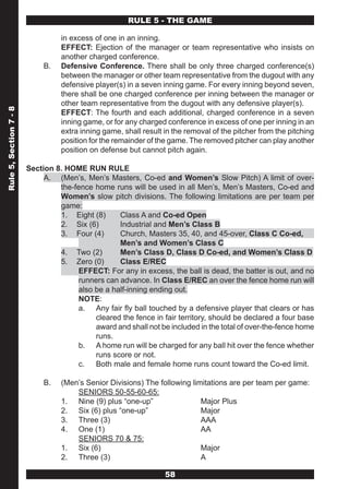 RULE 5 - THE GAME

                                  in excess of one in an inning.
                                  EFFECT: Ejection of the manager or team representative who insists on
                                  another charged conference.
                             B.   Defensive Conference. There shall be only three charged conference(s)
                                  between the manager or other team representative from the dugout with any
                                  defensive player(s) in a seven inning game. For every inning beyond seven,
                                  there shall be one charged conference per inning between the manager or
                                  other team representative from the dugout with any defensive player(s).
Rule 5, Section 7 - 8




                                  EFFECT: The fourth and each additional, charged conference in a seven
                                  inning game, or for any charged conference in excess of one per inning in an
                                  extra inning game, shall result in the removal of the pitcher from the pitching
                                  position for the remainder of the game. The removed pitcher can play another
                                  position on defense but cannot pitch again.

                        Section 8. HOME RUN RULE
                             A. (Men’s, Men’s Masters, Co-ed and Women’s Slow Pitch) A limit of over-
                                 the-fence home runs will be used in all Men’s, Men’s Masters, Co-ed and
                                 Women’s slow pitch divisions. The following limitations are per team per
                                 game:
                                 1. Eight (8)     Class A and Co-ed Open
                                 2. Six (6)       Industrial and Men’s Class B
                                 3. Four (4)      Church, Masters 35, 40, and 45-over, Class C Co-ed,
                                                  Men’s and Women’s Class C
                                 4. Two (2)       Men’s Class D, Class D Co-ed, and Women’s Class D
                                 5. Zero (0)      Class E/REC
                                      EFFECT: For any in excess, the ball is dead, the batter is out, and no
                                      runners can advance. In Class E/REC an over the fence home run will
                                      also be a half-inning ending out.
                                      NOTE:
                                      a. Any fair fly ball touched by a defensive player that clears or has
                                           cleared the fence in fair territory, should be declared a four base
                                           award and shall not be included in the total of over-the-fence home
                                           runs.
                                      b. A home run will be charged for any ball hit over the fence whether
                                           runs score or not.
                                      c. Both male and female home runs count toward the Co-ed limit.

                             B.   (Men’s Senior Divisions) The following limitations are per team per game:
                                      SENIORS 50-55-60-65:
                                  1. Nine (9) plus “one-up”                 Major Plus
                                  2. Six (6) plus “one-up”                  Major
                                  3. Three (3)                              AAA
                                  4. One (1)                                AA
                                      SENIORS 70 & 75:
                                  1. Six (6)                                Major
                                  2. Three (3)                              A

                                                                  58
 