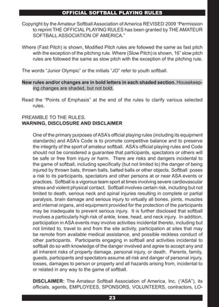 OFFICIAL SOFTBALL PLAYING RULES

Copyright by the Amateur Softball Association of America REVISED 2009 “Permission
    to reprint THE OFFICIAL PLAYING RULES has been granted by THE AMATEUR
    SOFTBALL ASSOCIATION OF AMERICA.”

Where (Fast Pitch) is shown, Modified Pitch rules are followed the same as fast pitch
    with the exception of the pitching rule. Where (Slow Pitch) is shown, 16” slow pitch
    rules are followed the same as slow pitch with the exception of the pitching rule.

The words “Junior Olympic” or the initials “JO” refer to youth softball.

New rules and/or changes are in bold letters in each shaded section. Housekeep-
    ing changes are shaded, but not bold.

Read the “Points of Emphasis” at the end of the rules to clarify various selected
    rules.

PREAMBLE TO THE RULES.
WARNING, DISCLOSURE AND DISCLAIMER

     One of the primary purposes of ASA’s official playing rules (including its equipment
     standards) and ASA’s Code is to promote competitive balance and to preserve
     the integrity of the sport of amateur softball. ASA’s official playing rules and Code
     should not be considered a guarantee that participants, spectators or others will
     be safe or free from injury or harm. There are risks and dangers incidental to
     the game of softball, including specifically (but not limited to) the danger of being
     injured by thrown bats, thrown balls, batted balls or other objects. Softball poses
     a risk to its participants, spectators and other persons at or near ASA events or
     practices. Softball is a vigorous team sport at times involving severe cardiovascular
     stress and violent physical contact. Softball involves certain risk, including but not
     limited to death, serious neck and spinal injuries resulting in complete or partial
     paralysis, brain damage and serious injury to virtually all bones, joints, muscles
     and internal organs, and equipment provided for the protection of the participants
     may be inadequate to prevent serious injury. It is further disclosed that softball
     involves a particularly high risk of ankle, knee, head, and neck injury. In addition,
     participation in ASA events may involve activities incidental thereto, including but
     not limited to, travel to and from the site activity, participation at sites that may
     be remote from available medical assistance, and possible reckless conduct of
     other participants. Participants engaging in softball and activities incidental to
     softball do so with knowledge of the danger involved and agree to accept any and
     all inherent risks of property damage, personal injury, or death. Parents, family,
     guests, participants and spectators assume all risk and danger of personal injury,
     losses, damages to person or property and all hazards arising from, incidental to
     or related in any way to the game of softball.

     DISCLAIMER: The Amateur Softball Association of America, Inc. (“ASA”), its
     officials, agents, EMPLOYEES, SPONSORS, VOLUNTEERS, contractors, LO-

                                           23
 