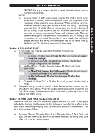 RULE 5 - THE GAME

              EFFECT: For any in excess, the ball is dead, the batter is out, and no
              runners can advance.
           NOTE:
           a. One-up Ruling: If both teams have reached the limit of home runs,
              either team is allowed to hit an additional home run, to go one home
              run ahead of the opposing team. (Example: With a six home run limit,
              the home team hits their sixth home run in the 2nd inning. The visiting
              team can then hit a total of seven home runs, and do so in the top of




                                                                                                Rule 5, Section 8 - 10
              the 3rd inning. In the bottom of the 3rd, the home team could then hit
              two more home runs to go “one-up” again, with a total of eight. This can
              continue throughout the game until the bottom of the 7th inning.) The
              home team can only equal the number of home runs by the visitors (in
              excess of six) in this inning. If neither team has hit six home runs by
              the bottom of 7th, the home team can hit their sixth.

Section 9. RUN AHEAD RULE
     A. A run ahead rule must be used at all National Tournaments.
         1. Fast Pitch
                    a. Men’s - 15 after three innings, 12 after four innings or seven
                    after five innings.
                    b. Women’s and JO - 15 after three innings, 12 after four
                    innings or eight after five innnings
         2. Modified Pitch – 15 after three innings or 10 after five innings.
         3. Slow Pitch
                    a. Slow Pitch (except Men’s Class A) - 20 after three innings,
                    15 after four innings or 10 after five innings.
                    b. Men’s Class A - 20 after four innings, 15 after five
                    innings.
         4. Sixteen-Inch Slow Pitch – 12 after four innings and 10 after five in-
               nings.
     B. Complete innings must be played unless the home team scores the run
         ahead limit while at bat. When the visiting team reaches the limit in the top
         half of the inning, the home team must have their opportunity to bat in the
         bottom half of the inning.

Section 10. TIME LIMIT RULE (Code Article 510 O)
     When the time limit rule is in effect time begins with the first pitch. If the game
     is tied after the time limit has expired, the tie breaker rule shall be in effect at the
     start of the next inning and play shall continue until a winner is determined. The
     time limit rule is as follows:

     A)    In Junior Olympic 10-Under Class A and 10-Under Class B Fast Pitch pool
           play, the time limit will be one hour and forty minutes; no inning shall start
           after one hour and forty minutes.



                                            59
 