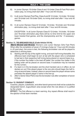 RULE 5 - THE GAME

                               B)   In Junior Olympic 10-Under Class A and 10-Under Class B Fast Pitch elimi-
                                    nation play, no inning shall start after 1 hour and 40 minutes.

                               C)   In all Junior Olympic Pool Play, Class A and B 12-Under, 14-Under, 16-Under
                                    and 18-Under and 18-Under Gold, no inning shall start after 1 hour and 40
                                    minutes.

                               D)   In all Junior Olympic Class B 12-Under, 14-Under, 16-Under and 18-Under
Rule 5, Section 10 - 12




                                    elimination play;, no inning shall start after 1 hour and 40 minutes.

                                    EXCEPTION: In all Junior Olympic Class B 12-Under, 14-Under, 16-Under
                                    and 18-Under elimination play there will be no time limit for the upper and
                                    lower bracket final games, and the championship and the ‘ if necessary ’
                                    games.

                          Section 11. TIE-BREAKER RULE (Code Article 510 N).
                               (Men’s 40-over and 45-over, Women’s and Junior Olympic Girls Fast Pitch)
                               When after the completion of seven (7) innings of play (or 1 hour and 40 minutes
                               in JO pool play), the score is tied, the following tie-breaker rule will be played to
                               determine a winning team.
                               A. Starting with the top of the eighth inning, and each half inning thereafter, the
                                    offensive team shall begin its turn at bat with the player who is scheduled
                                    to bat last in that respective half inning being placed on second base (e.g.,
                                    if the number five batter is the lead off batter, the number four batter in the
                                    batting order will be placed on second base. A substitute may be inserted
                                    for the runner).
                               B. If a team is in the tie-breaker and the short handed rule is in effect, do not
                                    declare an out if the absent player is the one who should begin the half in-
                                    ning at second base. Instead, place on second base the player whose name
                                    precedes the absent player’s name in the line-up.
                               C. (Men’s Senior Slow Pitch) Use the tie-breaker rule after completion of seven
                                    innings.

                          Section 12. DUGOUT CONDUCT.
                               Coaches, players, substitutes, and other bench personnel shall not be outside the
                               designated bench, dugout/team area except when the rule allows or is justified
                               by the umpire.
                               EFFECT: The first offense is a team warning. Any repeat offense shall result in
                               the ejection of that team member.




                                                                     60
 