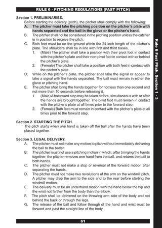 RULE 6 - PITCHING REGULATIONS (FAST PITCH)

Section 1. PRELIMINARIES.
     Before starting the delivery (pitch), the pitcher shall comply with the following:
     A. The pitcher must take the pitching position on the pitcher’s plate with
          hands separated and the ball in the glove or the pitcher’s hand.
     B. The pitcher shall not be considered in the pitching position unless the catcher
          is in position to receive the pitch.




                                                                                              Rule 6 Fast Pitch, Section 1 - 3
     C. Both feet must be on the ground within the 24-inch length of the pitcher’s
          plate. The shoulders shall be in line with first and third bases.
          1. (Male) The pitcher shall take a position with their pivot foot in contact
                with the pitcher’s plate and their non-pivot foot in contact with or behind
                the pitcher’s plate.
          2. (Female) The pitcher shall take a position with both feet in contact with
                the pitcher’s plate.
     D. While on the pitcher’s plate, the pitcher shall take the signal or appear to
          take a signal with the hands separated. The ball must remain in either the
          glove or pitching hand.
     E. The pitcher shall bring the hands together for not less than one second and
          not more than 10 seconds before releasing it,
          1. (Male) A backward step may be taken before, simultaneous with or after
                the hands are brought together. The pivot foot must remain in contact
                with the pitcher’s plate at all times prior to the forward step.
          2. (Female) Both feet must remain in contact with the pitcher’s plate at all
                times prior to the forward step.

Section 2. STARTING THE PITCH.
     The pitch starts when one hand is taken off the ball after the hands have been
     placed together.

Section 3. LEGAL DELIVERY.
     A. The pitcher must not make any motion to pitch without immediately delivering
         the ball to the batter.
     B. The pitcher must not use a pitching motion in which, after bringing the hands
         together, the pitcher removes one hand from the ball, and returns the ball to
         both hands.
     C. The pitcher must not make a stop or reversal of the forward motion after
         separating the hands.
     D. The pitcher must not make two revolutions of the arm on the windmill pitch.
         A pitcher may drop the arm to the side and to the rear before starting the
         windmill motion.
     E. The delivery must be an underhand motion with the hand below the hip and
         the wrist not farther from the body than the elbow.
     F. The pitch shall be delivered on the throwing arm side of the body and not
         behind the back or through the legs.
     G. The release of the ball and follow through of the hand and wrist must be
         forward and past the straight line of the body.


                                           61
 