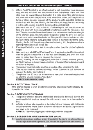 RULE 6 - PITCHING REGULATIONS (FAST PITCH)

                                        H.    (Men’s Fast Pitch) In the act of delivering the ball, the pitcher must take one
                                              step with the non-pivot foot simultaneous with the release of the ball. The
                                              step must be forward toward the batter. It is not a step if the pitcher slides
                                              the pivot foot across the pitcher’s plate toward the batter, or if the pivot foot
                                              turns or slides in order to push off the pitcher’s plate, provided contact is
                                              maintained with the plate. Raising the foot off the pitching plate and returning
Rule 6 Fast Pitch, Section 3 - 6




                                              it to the plate creates a rocking motion and is an illegal act.
                                        I.    (Women’s and all JO play) In the act of delivering the ball, the pitcher must
                                              take one step with the non-pivot foot simultaneous with the release of the
                                              ball. The step must be forward and toward the batter within the 24-inch length
                                              of the pitcher’s plate. It is not a step if the pitcher slides the pivot foot across
                                              the pitcher’s plate toward the batter, or if the pivot foot turns or slides in order
                                              to push off the pitcher’s plate, provided contact is maintained with the plate.
                                              Raising the foot off the pitching plate and returning it to the plate creates a
                                              rocking motion and is an illegal act
                                        J.    Pushing off with the pivot foot from a place other than the pitcher’s plate is
                                              illegal.
                                        K.    (Women’s and all JO Play) Pushing off and dragging the pivot foot in contact
                                              with the ground is required. If a hole has been created, the pivot foot may
                                              drag no higher than the level plane of the ground.
                                        L.    (Men’s) Pushing off and dragging the pivot foot in contact with the ground,
                                              or if both feet are in the air, having the toes of the pivot foot in the downward
                                              direction is required.
                                        M.    The pitcher must not make another revolution after releasing the ball.
                                        N.    The pitcher shall not deliberately drop, roll or bounce the ball in order to
                                              prevent the batter from hitting it.
                                        O.    The pitcher has 20 seconds to release the next pitch after receiving the ball
                                              or after the umpire indicates “play ball.”
                                              EFFECT: A ball on the batter.

                                   Section 4. INTENTIONAL WALK.
                                        If the pitcher desires to walk a batter intentionally all pitches must be legally de-
                                        livered to the batter.

                                   Section 5. DEFENSIVE POSITIONING.
                                        A. The pitcher shall not deliver a pitch unless all available defensive players are
                                            positioned in fair territory, except the catcher who must be in the catcher’s
                                            box.
                                        B. A fielder shall not take a position in the batter’s line of vision or, with deliberate
                                            unsportsmanlike intent, act in a manner to distract the batter. A pitch does
                                            not have to be released.
                                            EFFECT: The offending player shall be ejected from the game.

                                   Section 6. FOREIGN SUBSTANCE/PROTECTIVE WRAPS.
                                        A. A defensive player shall not at any time during the game be allowed to use
                                            any foreign substance upon the ball. Under the supervision and control of

                                                                                62
 
