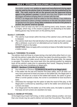 RULE 6 - PITCHING REGULATIONS (FAST PITCH)

         the umpire, powder resin and/or an approved manufactured drying agent
         may be used by the pitcher that is included on the list published by the
         ASA. The resin must be left on the ground and the approved drying
         agent in the pitcher’s pocket. A pitcher who licks their fingers must wipe
         the fingers off before bringing them in contact with the ball.
         EFFECT: An illegal pitch shall be called on the first offense. If any defensive




                                                                                               Rule 6 Fast Pitch, Section 6 - 9
         player continues to place a foreign substance on the ball, the player should
         be ejected from the game. If any other substance is found in the pitcher’s
         pocket, the pitcher shall be ejected.
     B. A pitcher shall not wear any item on the pitching hand, wrist, forearm, elbow
         or thighs, which may, in the umpire’s judgment, be distracting to the batter.
         Batting gloves may not be worn on the pitching hand.

Section 7. CATCHER.
     A. The catcher must remain within the lines of the catcher’s box until the pitch
         is released.
     B. The catcher shall return the ball directly to the pitcher after each pitch, except
         after a strikeout, a put out or an attempted put out made by the catcher.
         EFFECT: A ball on the batter.
         EXCEPTION: Does not apply with a runner(s) on base or the batter becoming
         a batter-runner.

Section 8. THROWING TO A BASE.
     The pitcher shall not throw to a base during a live ball while either foot is in con-
     tact with the pitcher’s plate after the pitcher has taken the pitching position. If the
     throw from the pitcher’s plate occurs during a live ball appeal play, the appeal
     is canceled. The pitcher may move back from the pitching position by stepping
     back off the pitcher’s plate prior to separating their hands. Stepping forward or
     sideways at any time constitutes an illegal pitch.
     EFFECT - Sections 1,2,3A-N,4,5,7A and 8:
     A. Any infraction of Sections 1,2,3A-N,4,5,7A and 8 is an illegal pitch.
     B. If the batter hits the ball and reaches first base safely, and if all other run-
           ners have advanced at least one base on the batted ball, the illegal pitch is
           nullified. All action as a result of the batted ball stands. No option is given.
           When a runner passes a base, the runner is considered to have touched a
           base.
     C. Otherwise the manager has the option to take the result of the play, or the
           illegal pitch is enforced by awarding a ball to the batter and advancing all
           runners one base.
     D. If an illegal pitch hits the batter out of the strike zone, the batter is awarded
           first base and all runners are awarded one base.

Section 9. WARM-UP PITCHES.
     At the beginning of each half inning, or when a pitcher relieves another, not more
     than one minute may be used to deliver not more than five pitches. Play shall be


                                            63
 