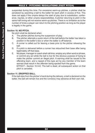 RULE 6 - PITCHING REGULATIONS (FAST PITCH)

                                         suspended during this time. For excessive warm-up pitches, a pitcher shall be
                                         penalized by awarding a ball to the batter for each pitch in excess of five. This
                                         does not apply if the umpire delays the start of play due to substitution, confer-
                                         ence, injuries, or other umpire responsibilities. A pitcher returning to pitch in the
                                         same half inning will not receive warm-up pitches. There is no limitation as to the
                                         number of times a player can return to the pitching position as long as the player
Rule 6 Fast Pitch, Section 9 - 11




                                         is legally in the game.

                                    Section 10. NO PITCH.
                                         No pitch shall be declared when:
                                         A. The pitcher pitches during the suspension of play.
                                         B. The pitcher attempts a quick return of the ball before the batter has taken a
                                              position in the batter’s box or when the batter is off balance.
                                         C. A runner is called out for leaving a base prior to the pitcher releasing the
                                              ball.
                                         D. If a pitch is delivered before a runner has retouched their base after being
                                              legitimately off that base.
                                         E. No player, manager or coach shall call time, employ any other word or phrase,
                                              or commit any act while the ball is live for the obvious purpose of trying to
                                              make the pitcher commit an illegal pitch. A warning shall be issued to the
                                              offending team, and a repeat of this type act by any member of the team
                                              warned shall result in the offender being ejected from the game.
                                              EFFECT - Section 10 A-E: The ball is dead, all subsequent action on that
                                              pitch is canceled.

                                    Section 11. DROPPED BALL.
                                         If the ball slips from the pitcher’s hand during the delivery, a ball is declared on the
                                         batter, the ball will remain live and the runner(s) may advance at their own risk.




                                                                                64
 