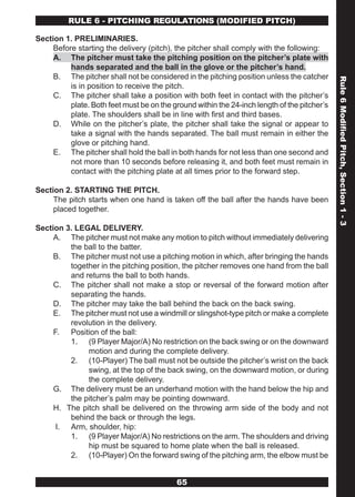 RULE 6 - PITCHING REGULATIONS (MODIFIED PITCH)

Section 1. PRELIMINARIES.
     Before starting the delivery (pitch), the pitcher shall comply with the following:
     A. The pitcher must take the pitching position on the pitcher’s plate with
          hands separated and the ball in the glove or the pitcher’s hand.
     B. The pitcher shall not be considered in the pitching position unless the catcher




                                                                                              Rule 6 Modified Pitch, Section 1 - 3
          is in position to receive the pitch.
     C. The pitcher shall take a position with both feet in contact with the pitcher’s
          plate. Both feet must be on the ground within the 24-inch length of the pitcher’s
          plate. The shoulders shall be in line with first and third bases.
     D. While on the pitcher’s plate, the pitcher shall take the signal or appear to
          take a signal with the hands separated. The ball must remain in either the
          glove or pitching hand.
     E. The pitcher shall hold the ball in both hands for not less than one second and
          not more than 10 seconds before releasing it, and both feet must remain in
          contact with the pitching plate at all times prior to the forward step.

Section 2. STARTING THE PITCH.
     The pitch starts when one hand is taken off the ball after the hands have been
     placed together.

Section 3. LEGAL DELIVERY.
     A. The pitcher must not make any motion to pitch without immediately delivering
         the ball to the batter.
     B. The pitcher must not use a pitching motion in which, after bringing the hands
         together in the pitching position, the pitcher removes one hand from the ball
         and returns the ball to both hands.
     C. The pitcher shall not make a stop or reversal of the forward motion after
         separating the hands.
     D. The pitcher may take the ball behind the back on the back swing.
     E. The pitcher must not use a windmill or slingshot-type pitch or make a complete
         revolution in the delivery.
     F. Position of the ball:
         1. (9 Player Major/A) No restriction on the back swing or on the downward
              motion and during the complete delivery.
         2. (10-Player) The ball must not be outside the pitcher’s wrist on the back
              swing, at the top of the back swing, on the downward motion, or during
              the complete delivery.
     G. The delivery must be an underhand motion with the hand below the hip and
         the pitcher’s palm may be pointing downward.
     H. The pitch shall be delivered on the throwing arm side of the body and not
         behind the back or through the legs.
      I. Arm, shoulder, hip:
         1. (9 Player Major/A) No restrictions on the arm. The shoulders and driving
              hip must be squared to home plate when the ball is released.
         2. (10-Player) On the forward swing of the pitching arm, the elbow must be


                                           65
 