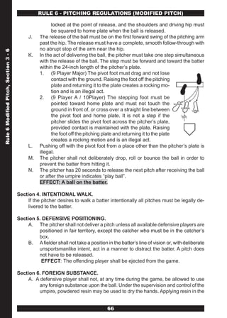 RULE 6 - PITCHING REGULATIONS (MODIFIED PITCH)

                                                        locked at the point of release, and the shoulders and driving hip must
                                                        be squared to home plate when the ball is released.
                                            J.    The release of the ball must be on the first forward swing of the pitching arm
                                                  past the hip. The release must have a complete, smooth follow-through with
                                                  no abrupt stop of the arm near the hip.
Rule 6 Modified Pitch, Section 3 - 6




                                            K.    In the act of delivering the ball, the pitcher must take one step simultaneous
                                                  with the release of the ball. The step must be forward and toward the batter
                                                  within the 24-inch length of the pitcher’s plate.
                                                  1. (9 Player Major) The pivot foot must drag and not lose
                                                        contact with the ground. Raising the foot off the pitching
                                                        plate and returning it to the plate creates a rocking mo-
                                                        tion and is an illegal act.
                                                  2. (9 Player A / 10Player) The stepping foot must be
                                                        pointed toward home plate and must not touch the
                                                        ground in front of, or cross over a straight line between
                                                        the pivot foot and home plate. It is not a step if the
                                                        pitcher slides the pivot foot across the pitcher’s plate,
                                                        provided contact is maintained with the plate. Raising
                                                        the foot off the pitching plate and returning it to the plate
                                                        creates a rocking motion and is an illegal act.
                                            L.    Pushing off with the pivot foot from a place other than the pitcher’s plate is
                                                  illegal.
                                            M.    The pitcher shall not deliberately drop, roll or bounce the ball in order to
                                                  prevent the batter from hitting it.
                                            N.    The pitcher has 20 seconds to release the next pitch after receiving the ball
                                                  or after the umpire indicates “play ball”.
                                                  EFFECT: A ball on the batter.

                                       Section 4. INTENTIONAL WALK.
                                            If the pitcher desires to walk a batter intentionally all pitches must be legally de-
                                            livered to the batter.

                                       Section 5. DEFENSIVE POSITIONING.
                                            A. The pitcher shall not deliver a pitch unless all available defensive players are
                                                positioned in fair territory, except the catcher who must be in the catcher’s
                                                box.
                                            B. A fielder shall not take a position in the batter’s line of vision or, with deliberate
                                                unsportsmanlike intent, act in a manner to distract the batter. A pitch does
                                                not have to be released.
                                                 EFFECT: The offending player shall be ejected from the game.

                                       Section 6. FOREIGN SUBSTANCE.
                                            A. A defensive player shall not, at any time during the game, be allowed to use
                                                any foreign substance upon the ball. Under the supervision and control of the
                                                umpire, powdered resin may be used to dry the hands. Applying resin in the


                                                                                    66
 