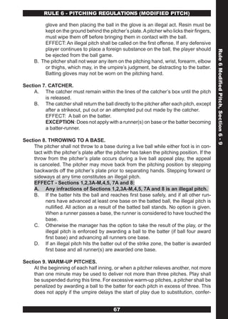RULE 6 - PITCHING REGULATIONS (MODIFIED PITCH)

          glove and then placing the ball in the glove is an illegal act. Resin must be
          kept on the ground behind the pitcher’s plate. A pitcher who licks their fingers,
          must wipe them off before bringing them in contact with the ball.
          EFFECT: An illegal pitch shall be called on the first offense. If any defensive
          player continues to place a foreign substance on the ball, the player should




                                                                                               Rule 6 Modified Pitch, Section 6 - 9
          be ejected from the ball game.
     B. The pitcher shall not wear any item on the pitching hand, wrist, forearm, elbow
          or thighs, which may, in the umpire’s judgment, be distracting to the batter.
          Batting gloves may not be worn on the pitching hand.

Section 7. CATCHER.
     A. The catcher must remain within the lines of the catcher’s box until the pitch
         is released.
     B. The catcher shall return the ball directly to the pitcher after each pitch, except
         after a strikeout, put out or an attempted put out made by the catcher.
         EFFECT: A ball on the batter.
         EXCEPTION: Does not apply with a runner(s) on base or the batter becoming
         a batter-runner.

Section 8. THROWING TO A BASE.
     The pitcher shall not throw to a base during a live ball while either foot is in con-
     tact with the pitcher’s plate after the pitcher has taken the pitching position. If the
     throw from the pitcher’s plate occurs during a live ball appeal play, the appeal
     is canceled. The pitcher may move back from the pitching position by stepping
     backwards off the pitcher’s plate prior to separating hands. Stepping forward or
     sideways at any time constitutes an illegal pitch.
     EFFECT - Sections 1,2,3A-M,4,5, 7A and 8:
     A. Any infractions of Sections 1,2,3A-M,4,5, 7A and 8 is an illegal pitch.
     B. If the batter hits the ball and reaches first base safely, and if all other run-
           ners have advanced at least one base on the batted ball, the illegal pitch is
           nullified. All action as a result of the batted ball stands. No option is given.
           When a runner passes a base, the runner is considered to have touched the
           base.
     C. Otherwise the manager has the option to take the result of the play, or the
           illegal pitch is enforced by awarding a ball to the batter (if ball four award
           first base) and advancing all runners one base.
     D. If an illegal pitch hits the batter out of the strike zone, the batter is awarded
           first base and all runner(s) are awarded one base.

Section 9. WARM-UP PITCHES.
     At the beginning of each half inning, or when a pitcher relieves another, not more
     than one minute may be used to deliver not more than three pitches. Play shall
     be suspended during this time. For excessive warm-up pitches, a pitcher shall be
     penalized by awarding a ball to the batter for each pitch in excess of three. This
     does not apply if the umpire delays the start of play due to substitution, confer-


                                            67
 