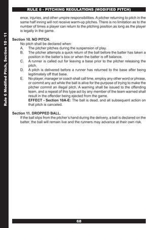 RULE 6 - PITCHING REGULATIONS (MODIFIED PITCH)

                                              ence, injuries, and other umpire responsibilities. A pitcher returning to pitch in the
                                              same half inning will not receive warm-up pitches. There is no limitation as to the
                                              number of times a player can return to the pitching position as long as the player
                                              is legally in the game.
Rule 6 Modified Pitch, Section 10 - 11




                                         Section 10. NO PITCH.
                                              No pitch shall be declared when:
                                              A. The pitcher pitches during the suspension of play.
                                              B. The pitcher attempts a quick return of the ball before the batter has taken a
                                                   position in the batter’s box or when the batter is off balance.
                                              C. A runner is called out for leaving a base prior to the pitcher releasing the
                                                   pitch.
                                              D. A pitch is delivered before a runner has returned to the base after being
                                                   legitimately off that base.
                                              E. No player, manager or coach shall call time, employ any other word or phrase,
                                                   or commit any act while the ball is alive for the purpose of trying to make the
                                                   pitcher commit an illegal pitch. A warning shall be issued to the offending
                                                   team, and a repeat of this type act by any member of the team warned shall
                                                   result in the offender being ejected from the game.
                                                   EFFECT - Section 10A-E: The ball is dead, and all subsequent action on
                                                   that pitch is canceled.

                                         Section 11. DROPPED BALL.
                                              If the ball slips from the pitcher’s hand during the delivery, a ball is declared on the
                                              batter, the ball will remain live and the runners may advance at their own risk.




                                                                                     68
 