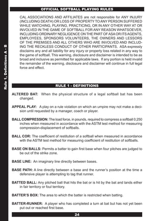 OFFICIAL SOFTBALL PLAYING RULES

                                 CAL ASSOCIATIONS AND AFFILIATES are not responsible for ANY INJURY
                                 (INCLUDING DEATH) OR LOSS OF PROPERTY TO ANY PERSON SUFFERED
                                 WHILE WATCHING, PLAYING, PRACTICING, OR IN ANY OTHER WAY AT OR
                                 INVOLVED IN THE GAME OF SOFTBALL FOR ANY REASON WHATSOEVER,
                                 INCLUDING ORDINARY NEGLIGENCE ON THE PART OF ASA OR ITS AGENTS,
                                 EMPLOYEES, SPONSORS VOLUNTEERS, THE OWNERS AND LESSORS
                                 OF THE PREMISES AND ALL OTHERS WHO ARE INVOLVED AND INCLUD-
                                 ING THE RECKLESS CONDUCT OF OTHER PARTICIPANTS. ASA expressly
Rule 1, Definitions A - B




                                 disclaims any and all liability for any injury or property loss related in any way to
                                 the game of softball. This warning, disclosure and disclaimer is intended to be as
                                 broad and inclusive as permitted for applicable laws. If any portion is held invalid
                                 the remainder of the warning, disclosure and disclaimer will continue in full legal
                                 force and effect.




                                                         RULE 1 - DEFINITIONS

                            ALTERED BAT: When the physical structure of a legal softball bat has been
                               changed.

                            APPEAL PLAY: A play on a rule violation on which an umpire may not make a deci-
                               sion until requested by a manager, coach or player.

                            BALL COMPRESSION: The load force, in pounds, required to compress a softball 0.250
                               inches when measured in accordance with the ASTM test method for measuring
                               compression-displacement of softballs.

                            BALL COR: The coefficient of restitution of a softball when measured in accordance
                               with the ASTM test method for measuring coefficient of restitution of softballs.

                            BASE ON BALLS: Permits a batter to gain first base when four pitches are judged to
                               be out of the strike zone.

                            BASE LINE: An imaginary line directly between bases.

                            BASE PATH: A line directly between a base and the runner’s position at the time a
                               defensive player is attempting to tag that runner.

                            BATTED BALL: Any pitched ball that hits the bat or is hit by the bat and lands either
                               in fair territory or foul territory.

                            BATTER’S BOX: The area to which the batter is restricted when batting.

                            BATTER-RUNNER: A player who has completed a turn at bat but has not yet been
                               put out or reached first base.
                                                                       24
 