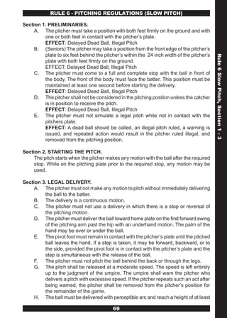 RULE 6 - PITCHING REGULATIONS (SLOw PITCH)

Section 1. PRELIMINARIES.
     A. The pitcher must take a position with both feet firmly on the ground and with
         one or both feet in contact with the pitcher’s plate.
         EFFECT: Delayed Dead Ball, Illegal Pitch
     B. (Seniors) The pitcher may take a position from the front edge of the pitcher’s
         plate to six feet behind the pitcher’s within the 24 inch width of the pitcher’s




                                                                                            Rule 6 Slow Pitch, Section 1 - 3
         plate with both feet firmly on the ground.
         EFFECT: Delayed Dead Ball, Illegal Pitch
     C. The pitcher must come to a full and complete stop with the ball in front of
         the body. The front of the body must face the batter. This position must be
         maintained at least one second before starting the delivery.
         EFFECT: Delayed Dead Ball, Illegal Pitch
     D. The pitcher shall not be considered in the pitching position unless the catcher
         is in position to receive the pitch.
         EFFECT: Delayed Dead Ball, Illegal Pitch
     E. The pitcher must not simulate a legal pitch while not in contact with the
         pitchers plate.
         EFFECT: A dead ball should be called, an illegal pitch ruled, a warning is
         issued, and repeated action would result in the pitcher ruled illegal, and
         removed from the pitching position.

Section 2. STARTING THE PITCH.
     The pitch starts when the pitcher makes any motion with the ball after the required
     stop. While on the pitching plate prior to the required stop, any motion may be
     used.

Section 3. LEGAL DELIVERY.
     A. The pitcher must not make any motion to pitch without immediately delivering
         the ball to the batter.
     B. The delivery is a continuous motion.
     C. The pitcher must not use a delivery in which there is a stop or reversal of
         the pitching motion.
     D. The pitcher must deliver the ball toward home plate on the first forward swing
         of the pitching arm past the hip with an underhand motion. The palm of the
         hand may be over or under the ball.
     E. The pivot foot must remain in contact with the pitcher’s plate until the pitched
         ball leaves the hand. If a step is taken, it may be forward, backward, or to
         the side, provided the pivot foot is in contact with the pitcher’s plate and the
         step is simultaneous with the release of the ball.
     F. The pitcher must not pitch the ball behind the back or through the legs.
     G. The pitch shall be released at a moderate speed. The speed is left entirely
         up to the judgment of the umpire. The umpire shall warn the pitcher who
         delivers a pitch with excessive speed. If the pitcher repeats such an act after
         being warned, the pitcher shall be removed from the pitcher’s position for
         the remainder of the game.
     H. The ball must be delivered with perceptible arc and reach a height of at least

                                          69
 