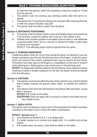RULE 6 - PITCHING REGULATIONS (SLOw PITCH)

                                              six feet from the ground, while not exceeding a maximum height of 12 feet
                                              from the ground.
                                        I.    The pitcher must not continue any pitching motion after the ball is re-
                                              leased.
                                        J.    The pitcher has 10 seconds to release the next pitch after receiving the ball,
                                              or after the umpire indicates “play ball”.
Rule 6 Slow Pitch, Section 4 - 7




                                        K.    The pitcher shall not deliver a pitch from the glove.

                                   Section 4. DEFENSIVE POSITIONING.
                                        A. The pitcher shall not deliver a pitch unless all available players are positioned
                                            in fair territory, except the catcher who must be in the catcher’s box.
                                        B. A fielder shall not take a position in the batter’s line of vision or, with deliberate
                                            unsportsmanlike intent, act in a manner to distract the batter. A pitch does
                                            not have to be released.
                                            EFFECT: The offending player shall be ejected from the game.

                                   Section 5. FOREIGN SUBSTANCE.
                                        A defensive player shall not, at any time during the game, be allowed to use any
                                        foreign substance upon the ball, the pitching hand or the fingers. Under the super-
                                        vision and control of the umpire, powdered resin may be used to dry the hands.
                                        The pitcher may wear tape on the fingers or a sweatband on the wrist or forearm
                                        of the pitching arm. Batting gloves may not be worn on the pitching hand.
                                        EFFECT: An illegal pitch shall be called on the first offense. If any defensive player
                                        continues to place a foreign substance on the ball, the player should be ejected
                                        from the ball game.

                                   Section 6. CATCHER.
                                        A. The catcher must remain within the lines of the catcher’s box until the pitched
                                            ball is batted, touches the ground, plate, batter, or reaches the catcher’s
                                            box.
                                        B. The catcher shall return the ball directly to the pitcher after each pitch, except
                                            after a strikeout.
                                            EFFECT 6-B: A ball on the batter.
                                            EXCEPTION: Does not apply with a runner(s) on base or the batter becom-
                                                  ing a batter-runner.

                                   Section 7. QUICK PITCH.
                                        The pitcher shall not attempt a quick return of the ball before the batter has taken
                                        a position in the batter’s box or when the batter is off balance.

                                        EFFECT -Sections 2-4, 7:
                                        A. Any infraction of Sections 2-4, 7 is an illegal pitch.
                                        B. If a batter swings at or contacts any illegal pitch, it is nullified and all play
                                            stands.
                                        C. If the batter does not swing, a ball shall be called on the batter.


                                                                                70
 
