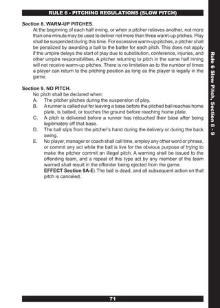 RULE 6 - PITCHING REGULATIONS (SLOw PITCH)

Section 8. WARM-UP PITCHES.
     At the beginning of each half inning, or when a pitcher relieves another, not more
     than one minute may be used to deliver not more than three warm-up pitches. Play
     shall be suspended during this time. For excessive warm-up pitches, a pitcher shall
     be penalized by awarding a ball to the batter for each pitch. This does not apply
     if the umpire delays the start of play due to substitution, conference, injuries, and




                                                                                             Rule 6 Slow Pitch, Section 8 - 9
     other umpire responsibilities. A pitcher returning to pitch in the same half inning
     will not receive warm-up pitches. There is no limitation as to the number of times
     a player can return to the pitching position as long as the player is legally in the
     game.

Section 9. NO PITCH.
     No pitch shall be declared when:
     A. The pitcher pitches during the suspension of play.
     B. A runner is called out for leaving a base before the pitched ball reaches home
          plate, is batted, or touches the ground before reaching home plate.
     C. A pitch is delivered before a runner has retouched their base after being
          legitimately off that base.
     D. The ball slips from the pitcher’s hand during the delivery or during the back
          swing.
     E. No player, manager or coach shall call time, employ any other word or phrase,
          or commit any act while the ball is live for the obvious purpose of trying to
          make the pitcher commit an illegal pitch. A warning shall be issued to the
          offending team, and a repeat of this type act by any member of the team
          warned shall result in the offender being ejected from the game.
          EFFECT Section 9A-E: The ball is dead, and all subsequent action on that
          pitch is canceled.




                                           71
 