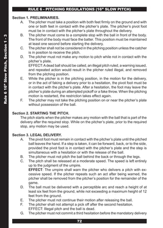 RULE 6 - PITCHING REGULATIONS (16” SLOw PITCH)

                                       Section 1. PRELIMINARIES.
                                            A. The pitcher must take a position with both feet firmly on the ground and with
                                                one or both feet in contact with the pitcher’s plate. The pitcher’s pivot foot
                                                must be in contact with the pitcher’s plate throughout the delivery.
                                            B. The pitcher must come to a complete stop with the ball in front of the body.
Rule 6 16” Slow Pitch, Section 1 - 3




                                                The front of the body must face the batter. This position must be maintained
                                                at least one second before starting the delivery.
                                            C. The pitcher shall not be considered in the pitching position unless the catcher
                                                is in position to receive the pitch.
                                            D. The pitcher must not make any motion to pitch while not in contact with the
                                                pitcher’s plate.
                                                EFFECT: A dead ball should be called, an illegal pitch ruled, a warning issued,
                                                and repeated action would result in the pitcher ruled illegal, and removed
                                                from the pitching position.
                                            E. While the pitcher is in the pitching position, in the motion for the delivery,
                                                or in the act of faking a delivery prior to a hesitation, the pivot foot must be
                                                in contact with the pitcher’s plate. After a hesitation, the foot may leave the
                                                pitcher’s plate during an attempted pickoff or a fake throw. When the pitching
                                                motion is restarted, the restriction takes effect again.
                                            F. The pitcher may not take the pitching position on or near the pitcher’s plate
                                                without possession of the ball.

                                       Section 2. STARTING THE PITCH.
                                            The pitch starts when the pitcher makes any motion with the ball that is part of the
                                            delivery after the required stop. While on the pitcher’s plate, prior to the required
                                            stop, any motion may be used.

                                       Section 3. LEGAL DELIVERY.
                                            A. The pivot foot must remain in contact with the pitcher’s plate until the pitched
                                                ball leaves the hand. If a step is taken, it can be forward, back, or to the side,
                                                provided the pivot foot is in contact with the pitcher’s plate and the step is
                                                simultaneous with a hesitation or with the release of the ball.
                                            B. The pitcher must not pitch the ball behind the back or through the legs.
                                            C. The pitch shall be released at a moderate speed. The speed is left entirely
                                                up to the judgment of the umpire.
                                                EFFECT: The umpire shall warn the pitcher who delivers a pitch with ex-
                                                cessive speed. If the pitcher repeats such an act after being warned, the
                                                pitcher shall be removed from the pitcher’s position for the remainder of the
                                                game.
                                            D. The ball must be delivered with a perceptible arc and reach a height of at
                                                least six feet from the ground, while not exceeding a maximum height of 12
                                                feet from the ground.
                                            E. The pitcher must not continue their motion after releasing the ball.
                                            F. The pitcher shall not attempt a pick off after the second hesitation.
                                                EFFECT: Illegal pitch and the ball is dead.
                                            G. The pitcher must not commit a third hesitation before the mandatory delivery

                                                                                  72
 