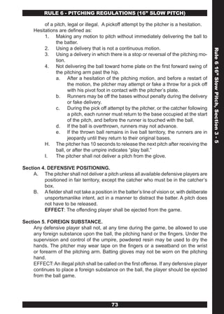 RULE 6 - PITCHING REGULATIONS (16” SLOw PITCH)

          of a pitch, legal or illegal. A pickoff attempt by the pitcher is a hesitation.
     Hesitations are defined as:
          1. Making any motion to pitch without immediately delivering the ball to
                the batter.
          2. Using a delivery that is not a continuous motion.




                                                                                                 Rule 6 16” Slow Pitch, Section 3 - 5
          3. Using a delivery in which there is a stop or reversal of the pitching mo-
                tion.
          4. Not delivering the ball toward home plate on the first forward swing of
                the pitching arm past the hip.
                a. After a hesitation of the pitching motion, and before a restart of
                      the motion, the pitcher may attempt or fake a throw for a pick off
                      with his pivot foot in contact with the pitcher’s plate.
                b. Runners may be off the bases without penalty during the delivery
                      or fake delivery.
                c. During the pick off attempt by the pitcher, or the catcher following
                      a pitch, each runner must return to the base occupied at the start
                      of the pitch, and before the runner is touched with the ball.
                d. If the ball is overthrown, runners may not advance.
                e. If the thrown ball remains in live ball territory, the runners are in
                      jeopardy until they return to their original bases.
          H. The pitcher has 10 seconds to release the next pitch after receiving the
                ball, or after the umpire indicates “play ball.”
          I.    The pitcher shall not deliver a pitch from the glove.

Section 4. DEFENSIVE POSITIONING.
     A. The pitcher shall not deliver a pitch unless all available defensive players are
         positioned in fair territory, except the catcher who must be in the catcher’s
         box.
     B. A fielder shall not take a position in the batter’s line of vision or, with deliberate
         unsportsmanlike intent, act in a manner to distract the batter. A pitch does
         not have to be released.
         EFFECT: The offending player shall be ejected from the game.

Section 5. FOREIGN SUBSTANCE.
     Any defensive player shall not, at any time during the game, be allowed to use
     any foreign substance upon the ball, the pitching hand or the fingers. Under the
     supervision and control of the umpire, powdered resin may be used to dry the
     hands. The pitcher may wear tape on the fingers or a sweatband on the wrist
     or forearm of the pitching arm. Batting gloves may not be worn on the pitching
     hand.
     EFFECT: An illegal pitch shall be called on the first offense. If any defensive player
     continues to place a foreign substance on the ball, the player should be ejected
     from the ball game.




                                             73
 