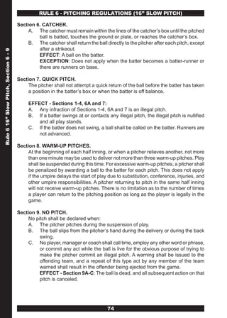 RULE 6 - PITCHING REGULATIONS (16” SLOw PITCH)

                                       Section 6. CATCHER.
                                            A. The catcher must remain within the lines of the catcher’s box until the pitched
                                                ball is batted, touches the ground or plate, or reaches the catcher’s box.
                                            B. The catcher shall return the ball directly to the pitcher after each pitch, except
                                                after a strikeout.
Rule 6 16” Slow Pitch, Section 6 - 9




                                                EFFECT: A ball on the batter.
                                                EXCEPTION: Does not apply when the batter becomes a batter-runner or
                                                there are runners on base.

                                       Section 7. QUICK PITCH.
                                            The pitcher shall not attempt a quick return of the ball before the batter has taken
                                            a position in the batter’s box or when the batter is off balance.

                                            EFFECT - Sections 1-4, 6A and 7:
                                            A. Any infraction of Sections 1-4, 6A and 7 is an illegal pitch.
                                            B. If a batter swings at or contacts any illegal pitch, the illegal pitch is nullified
                                                and all play stands.
                                            C. If the batter does not swing, a ball shall be called on the batter. Runners are
                                                not advanced.

                                       Section 8. WARM-UP PITCHES.
                                            At the beginning of each half inning, or when a pitcher relieves another, not more
                                            than one minute may be used to deliver not more than three warm-up pitches. Play
                                            shall be suspended during this time. For excessive warm-up pitches, a pitcher shall
                                            be penalized by awarding a ball to the batter for each pitch. This does not apply
                                            if the umpire delays the start of play due to substitution, conference, injuries, and
                                            other umpire responsibilities. A pitcher returning to pitch in the same half inning
                                            will not receive warm-up pitches. There is no limitation as to the number of times
                                            a player can return to the pitching position as long as the player is legally in the
                                            game.

                                       Section 9. NO PITCH.
                                            No pitch shall be declared when:
                                            A. The pitcher pitches during the suspension of play.
                                            B. The ball slips from the pitcher’s hand during the delivery or during the back
                                                 swing.
                                            C. No player, manager or coach shall call time, employ any other word or phrase,
                                                 or commit any act while the ball is live for the obvious purpose of trying to
                                                 make the pitcher commit an illegal pitch. A warning shall be issued to the
                                                 offending team, and a repeat of this type act by any member of the team
                                                 warned shall result in the offender being ejected from the game.
                                                 EFFECT - Section 9A-C: The ball is dead, and all subsequent action on that
                                                 pitch is canceled.




                                                                                  74
 