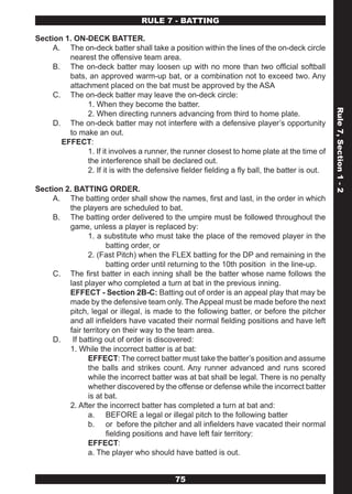 RULE 7 - BATTING

Section 1. ON-DECK BATTER.
     A. The on-deck batter shall take a position within the lines of the on-deck circle
         nearest the offensive team area.
     B. The on-deck batter may loosen up with no more than two official softball
         bats, an approved warm-up bat, or a combination not to exceed two. Any
         attachment placed on the bat must be approved by the ASA
     C. The on-deck batter may leave the on-deck circle:
              1. When they become the batter.




                                                                                               Rule 7, Section 1 - 2
              2. When directing runners advancing from third to home plate.
     D. The on-deck batter may not interfere with a defensive player’s opportunity
         to make an out.
       EFFECT:
              1. If it involves a runner, the runner closest to home plate at the time of
              the interference shall be declared out.
              2. If it is with the defensive fielder fielding a fly ball, the batter is out.

Section 2. BATTING ORDER.
     A. The batting order shall show the names, first and last, in the order in which
         the players are scheduled to bat.
     B. The batting order delivered to the umpire must be followed throughout the
         game, unless a player is replaced by:
                1. a substitute who must take the place of the removed player in the
                      batting order, or
                2. (Fast Pitch) when the FLEX batting for the DP and remaining in the
                      batting order until returning to the 10th position in the line-up.
     C. The first batter in each inning shall be the batter whose name follows the
         last player who completed a turn at bat in the previous inning.
         EFFECT - Section 2B-C: Batting out of order is an appeal play that may be
         made by the defensive team only. The Appeal must be made before the next
         pitch, legal or illegal, is made to the following batter, or before the pitcher
         and all infielders have vacated their normal fielding positions and have left
         fair territory on their way to the team area.
     D.   If batting out of order is discovered:
         1. While the incorrect batter is at bat:
                EFFECT: The correct batter must take the batter’s position and assume
                the balls and strikes count. Any runner advanced and runs scored
                while the incorrect batter was at bat shall be legal. There is no penalty
                whether discovered by the offense or defense while the incorrect batter
                is at bat.
         2. After the incorrect batter has completed a turn at bat and:
                a. BEFORE a legal or illegal pitch to the following batter
                b. or before the pitcher and all infielders have vacated their normal
                      fielding positions and have left fair territory:
                EFFECT:
                a. The player who should have batted is out.


                                            75
 