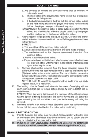 RULE 7 - BATTING

                                       b. Any advance of runners and any run scored shall be nullified. All
                                              outs made stand.
                                       c. The next batter is the player whose name follows that of the player
                                              called out for failing to bat.
                                       d. If the batter declared out is the third out, the correct batter to lead
                                              off the next inning shall be the player who would have come to
                                              bat had the player been put out by ordinary play.
                                        EXCEPTION: If the incorrect batter is called out as a result of their time
Rule 7, Section 2 - 3




                                              at bat, and is scheduled to be the proper batter, skip that player
                                              and the next person in the line-up will be the batter.
                                  3. After a legal or illegal pitch to the NEXT BATTER, or after the pitcher
                                       and all infielders have vacated their normal fielding positions and have
                                       left fair territory:
                                       EFFECT:
                                       a. The turn at bat of the incorrect batter is legal.
                                       b. All runs scored and runners advanced, and outs made are legal
                                       c. The next batter shall be that player whose name follows that of the
                                              incorrect batter.
                                        d. No out is called for failure to bat.
                                       e. Players who have not batted and who have not been called out have
                                              lost their turn at bat until their spot in the batting order is reached
                                              again in the regular order.
                                  4. Runners shall not be removed from the base occupied, except the
                                       batter-runner who has been removed from a base by the umpire as in
                                       (2) above to bat in the proper position. The correct batter misses the
                                       turn at bat with no penalty. The batter following the correct batter in the
                                       batting order becomes the legal batter.
                                       NOTE: D 1-4 In 16 inch SP an appeal must be made prior to a pitch,
                                       legal or illegal, or a hesitation.
                             E.   The batting order for Co-ed shall alternate the sexes. Co-ed play will use
                                  an 11-inch red-stitch ball for female batters and an 12-inch red stitch ball for
                                  male batters.
                                  EFFECT: When the wrong ball is used, the manager of the offensive team
                                  has the option of taking the result of the play or having the last batter bat
                                  again assuming the ball and strike count prior to the wrong ball being dis-
                                  covered.
                             F.   When the third out in an inning is made before the batter has completed their
                                  turn at bat, the player shall be the first batter in the next inning.

                        Section 3. BATTING POSITION.
                             A. Prior to the pitch, the batter must have both feet completely within the lines
                                 of the batter’s box. The batter may touch the lines, but no part of the foot
                                 may be outside the lines prior to the pitch.
                             B. (Adult Slow Pitch ONLY. Except Masters and Seniors.) The batter shall
                                 assume a one-ball, one-strike count upon entering the batter’s box.


                                                                    76
 