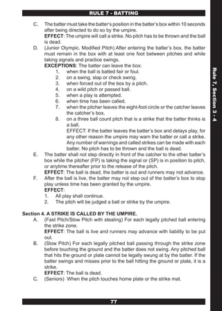 RULE 7 - BATTING

     C.   The batter must take the batter’s position in the batter’s box within 10 seconds
          after being directed to do so by the umpire.
          EFFECT: The umpire will call a strike. No pitch has to be thrown and the ball
          is dead.
     D.   (Junior Olympic, Modified Pitch) After entering the batter’s box, the batter
          must remain in the box with at least one foot between pitches and while
          taking signals and practice swings.
          EXCEPTIONS: The batter can leave the box:




                                                                                             Rule 7, Section 3 - 4
                1. when the ball is batted fair or foul.
                2. on a swing, slap or check swing.
                3. when forced out of the box by a pitch.
                4. on a wild pitch or passed ball.
                5. when a play is attempted.
                6. when time has been called.
                7. when the pitcher leaves the eight-foot circle or the catcher leaves
                     the catcher’s box.
                8. on a three ball count pitch that is a strike that the batter thinks is
                     a ball.
                     EFFECT: If the batter leaves the batter’s box and delays play, for
                     any other reason the umpire may warn the batter or call a strike.
                     Any number of warnings and called strikes can be made with each
                     batter. No pitch has to be thrown and the ball is dead.
     E.   The batter shall not step directly in front of the catcher to the other batter’s
          box while the pitcher (FP) is taking the signal or (SP) is in position to pitch,
          or anytime thereafter prior to the release of the pitch.
          EFFECT: The ball is dead, the batter is out and runners may not advance.
     F.   After the ball is live, the batter may not step out of the batter’s box to stop
          play unless time has been granted by the umpire.
          EFFECT:
          1. All play shall continue.
          2. The pitch will be judged a ball or strike by the umpire.

Section 4. A STRIKE IS CALLED BY THE UMPIRE.
     A. (Fast Pitch/Slow Pitch with stealing) For each legally pitched ball entering
         the strike zone.
         EFFECT: The ball is live and runners may advance with liability to be put
         out.
     B. (Slow Pitch) For each legally pitched ball passing through the strike zone
         before touching the ground and the batter does not swing. Any pitched ball
         that hits the ground or plate cannot be legally swung at by the batter. If the
         batter swings and misses prior to the ball hitting the ground or plate, it is a
         strike.
         EFFECT: The ball is dead.
     C. (Seniors) When the pitch touches home plate or the strike mat.



                                          77
 