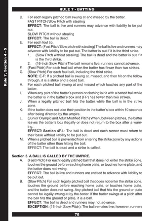 RULE 7 - BATTING

                             D.   For each legally pitched ball swung at and missed by the batter.
                                  FAST PITCH/Slow Pitch with stealing
                                  EFFECT: The ball is live and runners may advance with liability to be put
                                  out.
                                  SLOW PITCH without stealing
                                  EFFECT: The ball is dead.
                             E.   For each foul tip.
                                  EFFECT: (Fast Pitch/Slow pitch with stealing) The ball is live and runners may
Rule 7, Section 4 - 5




                                  advance with liability to be put out. The batter is out if it is the third strike.
                                  1. (Slow Pitch without stealing) The ball is dead and the batter is out if it
                                        is the third strike.
                                  2. (16-Inch Slow Pitch) The ball remains live; runners cannot advance.
                             F.   (Fast Pitch) For each foul ball when the batter has fewer than two strikes.
                             G.   (Slow Pitch) For each foul ball, including the third strike.
                                  NOTE: E-F: If a pitched ball is swung at, missed, and then hit on the follow
                                  through, it is a strike and a dead ball.
                             H.   For each pitched ball swung at and missed which touches any part of the
                                  batter.
                             I.   When any part of the batter’s person or clothing is hit with a batted ball while
                                  the batter is in the batter’s box and (FP) has fewer than two strikes.
                             J.   When a legally pitched ball hits the batter while the ball is in the strike
                                  zone.
                             K.   If the batter does not take their position in the batter’s box within 10 seconds
                                  after being directed by the umpire.
                             L.   (Junior Olympic and Adult Modified Pitch) When, between pitches, the batter
                                  leaves the batter’s box illegally or does not return to the box after a warn-
                                  ing.
                                  EFFECT: Section 4F-L: The ball is dead and each runner must return to
                                  their base without liability to be put out.
                             M.   When a pitched ball is prevented from entering the strike zone by any actions
                                  of the batter other than hitting the ball.
                                  EFFECT: The ball is dead and a strike is called.

                        Section 5. A BALL IS CALLED BY THE UMPIRE.
                             A. (Fast Pitch) For each legally pitched ball that does not enter the strike zone,
                                 touches the ground before reaching home plate, or touches home plate, and
                                 the batter does not swing.
                                 EFFECT: The ball is live and runners are entitled to advance with liability to
                                 be put out.
                             B. (Slow Pitch) For each legally pitched ball that does not enter the strike zone,
                                 touches the ground before reaching home plate, or touches home plate,
                                 and the batter does not swing. Any pitched ball that hits the ground or plate
                                 cannot be legally swung at by the batter. If the batter swings at a pitch after
                                 the ball hits the ground or plate, it is a ball.
                                 EFFECT: The ball is dead and runners may not advance.
                                 EXCEPTION: (16-Inch Slow Pitch): The ball remains live; however, runners

                                                                   78
 