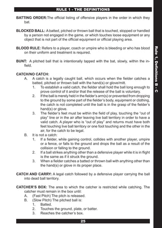 OFFICIAL SOFTBALL PLAYING RULES
                        RULE 1 - THE DEFINITIONS

BATTING ORDER:The official listing of offensive players in the order in which they
   bat.

BLOCKED BALL: A batted, pitched or thrown ball that is touched, stopped or handled
   by a person not engaged in the game, or which touches loose equipment or any
   object that is not part of the official equipment or official playing area.

BLOOD RULE: Refers to a player, coach or umpire who is bleeding or who has blood




                                                                                             Rule 1, Definitions B - C
   on their uniform and treatment is required.

BUNT: A pitched ball that is intentionally tapped with the bat, slowly, within the in-
   field.

CATCH/NO CATCH:
   A. A catch is a legally caught ball, which occurs when the fielder catches a
       batted, pitched or thrown ball with the hand(s) or glove/mitt.
       1. To establish a valid catch, the fielder shall hold the ball long enough to
             prove control of it and/or that the release of the ball is voluntary.
       2. If the ball is merely held in the fielder’s arm(s) or prevented from dropping
             to the ground by some part of the fielder’s body, equipment or clothing,
             the catch is not completed until the ball is in the grasp of the fielder’s
             hand(s) or glove.
       3. The fielder’s feet must be within the field of play, touching the “out of
             play” line or in the air after leaving live ball territory in order to have a
             valid catch. A player who is “out of play” and returns must have both
             feet touching live ball territory or one foot touching and the other in the
             air, for the catch to be legal.
   B. It is not a catch:
       1. If a fielder, while gaining control, collides with another player, umpire
             or a fence, or falls to the ground and drops the ball as a result of the
             collision or falling to the ground.
       2. If a ball strikes anything other than a defensive player while it is in flight
             is the same as if it struck the ground.
       3. When a fielder catches a batted or thrown ball with anything other than
             the hand(s) or glove in its proper place.

CATCH AND CARRY: A legal catch followed by a defensive player carrying the ball
   into dead ball territory.

CATCHER’S BOX: The area to which the catcher is restricted while catching. The
   catcher must remain in the box until:
   A. (Fast Pitch) The pitch is released.
   B. (Slow Pitch) The pitched ball is:
        1. Batted.
        2. Touches the ground, plate, or batter.
        3. Reaches the catcher’s box.

                                           25
 