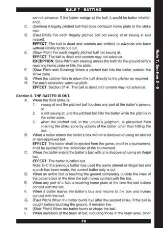 RULE 7 - BATTING

          cannot advance. If the batter swings at the ball, it would be batter interfer-
          ence.
     C.   (Seniors) A legally pitched ball that does not touch home plate or the strike
          mat.
     D.   (Fast Pitch) For each illegally pitched ball not swung at or swung at and
          missed.
          EFFECT: The ball is dead and runners are entitled to advance one base
          without liability to be put out.




                                                                                           Rule 7, Section 5 - 6
     E.   (Slow Pitch) For each illegally pitched ball not swung at.
          EFFECT: The ball is dead and runners may not advance.
          EXCEPTION: Slow Pitch with stealing unless the ball hits the ground before
          reaching home plate or hits the plate.
     F.   (Slow Pitch with Stealing) When a pitched ball hits the batter outside the
          strike zone.
     G.   When the catcher fails to return the ball directly to the pitcher as required.
     H.   For each excessive warm-up pitch.
          EFFECT: Section 5F-H: The ball is dead and runners may not advance.

Section 6. THE BATTER IS OUT.
     A. When the third strike is:
         1. swung at and the pitched ball touches any part of the batter’s person,
               or
         2. is not swung at, and the pitched ball hits the batter while the pitch is in
               the strike zone.
         3. when the pitched ball, in the umpire’s judgment, is prevented from
               entering the strike zone by actions of the batter other than hitting the
               ball.
     B. When a batter enters the batter’s box with or is discovered using an altered
         or non-approved bat.
         EFFECT: The batter shall be ejected from the game, and if in a tournament,
         shall be ejected for the remainder of the tournament.
     C. When the batter enters the batter’s box with or is discovered using an illegal
         bat.
         EFFECT: The batter is called out.
         Note: B-C If a previous batter has used the same altered or illegal bat and
         a pitch has been made, the current batter only is out.
     D. When an entire foot is touching the ground completely outside the lines of
         the batter’s box at the time the ball makes contact with the bat.
     E. When any part of a foot is touching home plate at the time the ball makes
         contact with the bat.
     F. When a batter leaves the batter’s box and returns to the box and makes
         contact with the ball.
     G. (Fast Pitch) When the batter bunts foul after the second strike. If the ball is
         caught before touching the ground, it remains live.
     H. (Slow Pitch) When the batter bunts or chops the ball.
     I.  When members of the team at bat, including those in the team area, other

                                          79
 