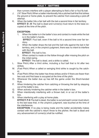 RULE 7 - BATTING

                         than runners interfere with a player attempting to field a fair or foul fly ball.
                    J.   (16” Slow Pitch) When a batter intentionally hits a pitched ball that first strikes
                         the ground or home plate, to prevent the catcher from executing a pick-off
                         attempt.
                    K.   When the batter hits a fair ball with the bat a second time in fair territory.
                         EFFECT: D –K The ball is dead and runner(s) must return to the base oc-
                         cupied at the time of the pitch.

                         EXCEPTION:
Rule 7, Section 6




                         1. When the batter is in the batter’s box and contact is made while the bat
                               is in the batter’s hands.
                                EFFECT: Foul ball, even if the ball is hit a second time over fair ter-
                               ritory.
                         2. When the batter drops the bat and the ball rolls against the bat in fair
                               territory, and, in the umpire’s judgment, there was no intent to interfere
                               with the ball.
                               EFFECT: The ball is live.
                         3. When contact is made on the follow through after missing the pitch on
                               the initial swing.
                               EFFECT: The ball is dead, and a strike is called.
                    L.   Slow Pitch) After a third strike, including a foul ball that is hit after two
                         strikes.
                    M.   (Fast Pitch) When a called or swinging third strike is caught by the catch-
                         er.
                    N.   (Fast Pitch) When the batter has three strikes and/or if there are fewer than
                         two outs and first base is occupied at the time of the pitch.
                    O.   Whenever the batter due up has left the game under the Short-handed
                         Rule.
                    P.   When hindering the catcher from catching or throwing the ball by stepping
                         out of the batter’s box.
                    Q.   When actively hindering the catcher while in the batter’s box.
                    R.   When intentionally interfering with a thrown ball, in or out of the batter’s
                         box.
                    S.   When interfering with a play at home plate.
                         EFFECT: P-S The ball is dead, the batter is out and each runner must return
                         to the last base that, in the umpire’s judgment, was touched at the time of
                         the interference.
                         EXCEPTION: If no play is being made and the batter accidentally makes
                         contact with the catcher’s return throw to the pitcher, the ball is dead and
                         any advancement of runner(s) shall be nullified.




                                                           80
 