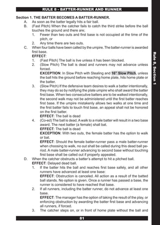 RULE 8 - BATTER-RUNNER AND RUNNER

Section 1. THE BATTER BECOMES A BATTER-RUNNER.
     A. As soon as the batter legally hits a fair ball.
     B. (Fast Pitch) When the catcher fails to catch the third strike before the ball
         touches the ground and there are;
         1. Fewer than two outs and first base is not occupied at the time of the
                pitch, or
         2. Any time there are two outs.
     C. When four balls have been called by the umpire. The batter-runner is awarded
         first base.




                                                                                             Rule 8, Section 1
         EFFECT:
         1. (Fast Pitch) The ball is live unless it has been blocked.
         2. (Slow Pitch) The ball is dead and runners may not advance unless
                forced.
                EXCEPTION: In Slow Pitch with Stealing and 16” Slow Pitch, unless
                the ball hits the ground before reaching home plate, hits home plate or
                the batter.
         3. (Slow Pitch) If the defensive team desires to walk a batter intentionally,
                they may do so by notifying the plate umpire who shall award the batter
                first base. When two consecutive batters are to be walked intentionally,
                the second walk may not be administered until the first batter reaches
                first base. If the umpire mistakenly allows two walks at one time and
                the first batter fails to touch first base, an appeal shall not be honored
                on the first batter.
                EFFECT: The ball is dead
         4. (Co-ed) The ball is dead. A walk to a male batter will result in a two base
                award. The next batter (a female) shall bat.
                EFFECT: The ball is dead
                EXCEPTION: With two outs, the female batter has the option to walk
                or bat.
                EFFECT: Should the female batter-runner pass a male batter-runner
                when choosing to walk, no out shall be called during this dead ball pe-
                riod. A male batter-runner advancing to second base without touching
                first base shall be called out if properly appealed.
     D. When the catcher obstructs a batter’s attempt to hit a pitched ball.
         EFFECT: Delayed dead ball.
         1. If the batter hits the ball and reaches first base safely, and all other
                runners have advanced at least one base:
                EFFECT: Obstruction is canceled. All action as a result of the batted
                ball stands. No option is given. Once a runner has passed a base, the
                runner is considered to have reached that base.
         2. If all runners, including the batter runner, do not advance at least one
                base.
                EFFECT: The manager has the option of taking the result of the play, or
                enforcing obstruction by awarding the batter first base and advancing
                all runners, if forced.
         3. The catcher steps on, or in front of home plate without the ball and

                                           81
 