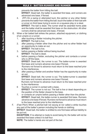 RULE 8 - BATTER-RUNNER AND RUNNER

                              prevents the batter from hitting the ball.
                              EFFECT: Dead ball, the batter is awarded first base, and runners are
                              advanced one base, if forced.
                         4.    (FP) On a swing or attempted bunt, the catcher or any other fielder
                              prevents the batter from hitting the ball, touch the batter or their bat with
                              a runner on third base trying to score on a squeeze play or a steal.
                              EFFECT: The ball is dead. The runner shall be awarded home plate
                              and the batter shall be awarded first base on the obstruction. All other
                              runners shall be advanced one base, if forced.
Rule 8, Section 1




                    E.   When a fair batted ball strikes the person, attached equipment, or clothing
                         of an umpire or a runner:
                         1. after touching a fielder including the pitcher.
                              EFFECT: The ball is live.
                         2. after passing a fielder other than the pitcher and no other fielder had
                              an opportunity to make an out.
                              EFFECT: The ball is live.
                         3. before passing a fielder without being touched.
                              EFFECT: The ball is dead.
                         4. before passing a fielder, excluding the pitcher and contacts a runner
                              who is off the base.
                              EFFECT: Dead ball, the runner is out. The batter-runner is awarded
                              first base and runners advance one base if forced.
                              Runners not forced to advance must return to the base reached prior
                              to the interference.
                         5. after passing a fielder and another fielder has the opportunity to make
                              an out.
                              EFFECT: Dead ball, the runner is out. The batter-runner is awarded
                              first base and runners advance one base if forced.
                              Runners not forced to advance must return to the base reached prior
                              to the interference
                         6    Touches a runner in contact with a base.
                              EFFECT: The runner is not out. The ball is live or dead depending on
                              the position of the fielder closest to the base.
                         7. or contacts an umpire before passing a fielder other than the pitcher.
                              EFFECT: Dead ball, the batter-runner is awarded first base. Runners
                              advance one base if forced. Runners not forced to advance must return
                              to the base reached prior to the interference.
                    F.   (Fast Pitch) When a pitched ball not swung at nor called a strike touches
                         any part of the batter’s person including the hands or clothing.
                         EFFECT: Dead ball, the batter is entitled to one first base without liability to
                         be put out.
                         EXCEPTION: If no attempt is made to avoid being hit, the batter will not be
                         awarded first base unless it is ball four.
                         NOTE: The batter’s hands are not part of the bat.



                                                          82
 