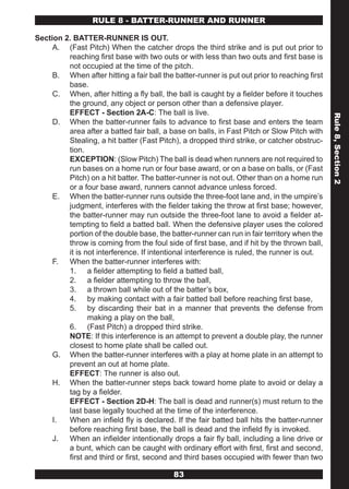 RULE 8 - BATTER-RUNNER AND RUNNER

Section 2. BATTER-RUNNER IS OUT.
     A. (Fast Pitch) When the catcher drops the third strike and is put out prior to
         reaching first base with two outs or with less than two outs and first base is
         not occupied at the time of the pitch.
     B. When after hitting a fair ball the batter-runner is put out prior to reaching first
         base.
     C. When, after hitting a fly ball, the ball is caught by a fielder before it touches
         the ground, any object or person other than a defensive player.
         EFFECT - Section 2A-C: The ball is live.




                                                                                              Rule 8, Section 2
     D. When the batter-runner fails to advance to first base and enters the team
         area after a batted fair ball, a base on balls, in Fast Pitch or Slow Pitch with
         Stealing, a hit batter (Fast Pitch), a dropped third strike, or catcher obstruc-
         tion.
         EXCEPTION: (Slow Pitch) The ball is dead when runners are not required to
         run bases on a home run or four base award, or on a base on balls, or (Fast
         Pitch) on a hit batter. The batter-runner is not out. Other than on a home run
         or a four base award, runners cannot advance unless forced.
     E. When the batter-runner runs outside the three-foot lane and, in the umpire’s
         judgment, interferes with the fielder taking the throw at first base; however,
         the batter-runner may run outside the three-foot lane to avoid a fielder at-
         tempting to field a batted ball. When the defensive player uses the colored
         portion of the double base, the batter-runner can run in fair territory when the
         throw is coming from the foul side of first base, and if hit by the thrown ball,
         it is not interference. If intentional interference is ruled, the runner is out.
     F. When the batter-runner interferes with:
         1. a fielder attempting to field a batted ball,
         2. a fielder attempting to throw the ball,
         3. a thrown ball while out of the batter’s box,
         4. by making contact with a fair batted ball before reaching first base,
         5. by discarding their bat in a manner that prevents the defense from
                making a play on the ball,
         6. (Fast Pitch) a dropped third strike.
         NOTE: If this interference is an attempt to prevent a double play, the runner
         closest to home plate shall be called out.
     G. When the batter-runner interferes with a play at home plate in an attempt to
         prevent an out at home plate.
         EFFECT: The runner is also out.
     H. When the batter-runner steps back toward home plate to avoid or delay a
         tag by a fielder.
         EFFECT - Section 2D-H: The ball is dead and runner(s) must return to the
         last base legally touched at the time of the interference.
     I.  When an infield fly is declared. If the fair batted ball hits the batter-runner
         before reaching first base, the ball is dead and the infield fly is invoked.
     J. When an infielder intentionally drops a fair fly ball, including a line drive or
         a bunt, which can be caught with ordinary effort with first, first and second,
         first and third or first, second and third bases occupied with fewer than two

                                           83
 