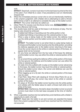 RULE 8 - BATTER-RUNNER AND RUNNER

                         outs.
                         EFFECT: Dead ball, runners must return to the last base touched at the time
                         of the pitch. If an infield fly is ruled, it has precedence over an intentionally
                         dropped ball.
                    K.   When the immediate previous runner who is not out intentionally interferes,
                         in the umpire’s judgment, with a fielder who is attempting to catch a thrown
                         ball or throw a ball in an attempt to complete the play on the batter-runner.
                         EFFECT: The runner shall also be called out.
                    L.   (Slow Pitch) For excess over-the-fence home runs. In Class E/REC it also
Rule 8, Section 2




                         ends the offensive half inning.
                    M.   The double base shall be used at first base in all divisions of play. The fol-
                         lowing rules should be enforced:
                         1. A batted ball hitting or bounding over the white portion is fair.
                         2. A batted ball hitting or bounding over the colored portion is foul.
                         3. When a play is being made on the batter-runner, the defense must
                               use the white portion and the batter-runner the colored portion of the
                               base.
                               EFFECT: The batter-runner is out when there is a play being made at
                               first base and the batter-runner touches only the white portion, providing
                               the defense appeals prior to the batter-runner returning to first base.
                               Once the runner returns to the white or colored portion of the base, an
                               appeal shall not be honored.
                         4. On any force out attempt from the foul side of first base the defense
                               and the batter-runner may use either the white or colored portion of the
                               base.
                         5. On an errant throw pulling the defense off the white portion of the base
                               into foul ground, the defense and the batter-runner can use either the
                               white or colored portion.
                         6. On balls hit to the outfield with no play on the batter-runner advancing
                               to first base, the batter-runner may touch the white or colored portion.
                               Should the batter-runner return, the runner and defense can use the
                               white or colored portion.
                         7. When tagging up on a fly ball, the white or colored portion of the base
                               may be used.
                         8. (Fast Pitch, Slow Pitch with stealing & 16-Inch Slow Pitch) On an at-
                               tempted pick-off play, the runner may return to the white or colored
                               portion of the base.
                         9. On plays at 1B when the batter-runner touches only the white portion
                               and collides with the fielder about to catch a thrown ball while on the
                               white of the base.
                               EFFECT M-9: Interference, the ball is dead, the batter-runner is out and
                               runners must return to the last base occupied at the time of interfer-
                               ence.
                    N.   When a spectator reaches into live ball territory and interferes with a fielder’s
                         opportunity to catch a fly ball.
                         EFFECT: Dead ball, the batter is out and runners are awarded the bases
                         that in the umpire’s judgment they would have reached had the interference
                         not occurred.


                                                          84
 