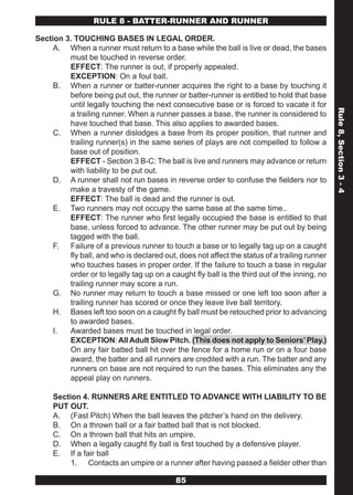 RULE 8 - BATTER-RUNNER AND RUNNER

Section 3. TOUCHING BASES IN LEGAL ORDER.
     A. When a runner must return to a base while the ball is live or dead, the bases
         must be touched in reverse order.
         EFFECT: The runner is out, if properly appealed.
         EXCEPTION: On a foul ball.
     B. When a runner or batter-runner acquires the right to a base by touching it
         before being put out, the runner or batter-runner is entitled to hold that base
         until legally touching the next consecutive base or is forced to vacate it for




                                                                                              Rule 8, Section 3 - 4
         a trailing runner. When a runner passes a base, the runner is considered to
         have touched that base. This also applies to awarded bases.
     C. When a runner dislodges a base from its proper position, that runner and
         trailing runner(s) in the same series of plays are not compelled to follow a
         base out of position.
         EFFECT - Section 3 B-C: The ball is live and runners may advance or return
         with liability to be put out.
     D. A runner shall not run bases in reverse order to confuse the fielders nor to
         make a travesty of the game.
         EFFECT: The ball is dead and the runner is out.
     E. Two runners may not occupy the same base at the same time..
         EFFECT: The runner who first legally occupied the base is entitled to that
         base, unless forced to advance. The other runner may be put out by being
         tagged with the ball.
     F. Failure of a previous runner to touch a base or to legally tag up on a caught
         fly ball, and who is declared out, does not affect the status of a trailing runner
         who touches bases in proper order. If the failure to touch a base in regular
         order or to legally tag up on a caught fly ball is the third out of the inning, no
         trailing runner may score a run.
     G. No runner may return to touch a base missed or one left too soon after a
         trailing runner has scored or once they leave live ball territory.
     H. Bases left too soon on a caught fly ball must be retouched prior to advancing
         to awarded bases.
     I.  Awarded bases must be touched in legal order.
         EXCEPTION: All Adult Slow Pitch. (This does not apply to Seniors’ Play.)
         On any fair batted ball hit over the fence for a home run or on a four base
         award, the batter and all runners are credited with a run. The batter and any
         runners on base are not required to run the bases. This eliminates any the
         appeal play on runners.

     Section 4. RUNNERS ARE ENTITLED TO ADVANCE WITH LIABILITY TO BE
     PUT OUT.
     A. (Fast Pitch) When the ball leaves the pitcher’s hand on the delivery.
     B. On a thrown ball or a fair batted ball that is not blocked.
     C. On a thrown ball that hits an umpire.
     D. When a legally caught fly ball is first touched by a defensive player.
     E. If a fair ball
          1. Contacts an umpire or a runner after having passed a fielder other than

                                           85
 
