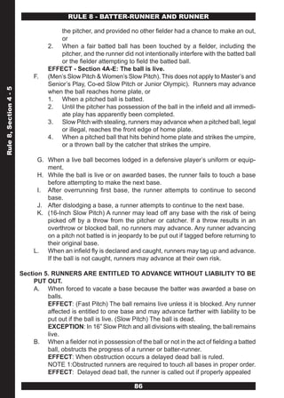 RULE 8 - BATTER-RUNNER AND RUNNER

                                      the pitcher, and provided no other fielder had a chance to make an out,
                                      or
                                  2. When a fair batted ball has been touched by a fielder, including the
                                      pitcher, and the runner did not intentionally interfere with the batted ball
                                      or the fielder attempting to field the batted ball.
                                  EFFECT - Section 4A-E: The ball is live.
                             F.   (Men’s Slow Pitch & Women’s Slow Pitch). This does not apply to Master’s and
                                  Senior’s Play, Co-ed Slow Pitch or Junior Olympic). Runners may advance
Rule 8, Section 4 - 5




                                  when the ball reaches home plate, or
                                  1. When a pitched ball is batted.
                                  2. Until the pitcher has possession of the ball in the infield and all immedi-
                                      ate play has apparently been completed.
                                  3. Slow Pitch with stealing, runners may advance when a pitched ball, legal
                                      or illegal, reaches the front edge of home plate.
                                  4. When a pitched ball that hits behind home plate and strikes the umpire,
                                      or a thrown ball by the catcher that strikes the umpire.

                              G. When a live ball becomes lodged in a defensive player’s uniform or equip-
                                 ment.
                              H. While the ball is live or on awarded bases, the runner fails to touch a base
                                 before attempting to make the next base.
                              I. After overrunning first base, the runner attempts to continue to second
                                 base.
                              J. After dislodging a base, a runner attempts to continue to the next base.
                              K. (16-Inch Slow Pitch) A runner may lead off any base with the risk of being
                                 picked off by a throw from the pitcher or catcher. If a throw results in an
                                 overthrow or blocked ball, no runners may advance. Any runner advancing
                                 on a pitch not batted is in jeopardy to be put out if tagged before returning to
                                 their original base.
                             L. When an infield fly is declared and caught, runners may tag up and advance.
                                 If the ball is not caught, runners may advance at their own risk.

                        Section 5. RUNNERS ARE ENTITLED TO ADVANCE WITHOUT LIABILITY TO BE
                             PUT OUT.
                             A. When forced to vacate a base because the batter was awarded a base on
                                 balls.
                                 EFFECT: (Fast Pitch) The ball remains live unless it is blocked. Any runner
                                 affected is entitled to one base and may advance farther with liability to be
                                 put out if the ball is live. (Slow Pitch) The ball is dead.
                                 EXCEPTION: In 16” Slow Pitch and all divisions with stealing, the ball remains
                                 live.
                             B. When a fielder not in possession of the ball or not in the act of fielding a batted
                                 ball, obstructs the progress of a runner or batter-runner.
                                 EFFECT: When obstruction occurs a delayed dead ball is ruled.
                                 NOTE 1:Obstructed runners are required to touch all bases in proper order.
                                 EFFECT: Delayed dead ball, the runner is called out if properly appealed

                                                                    86
 